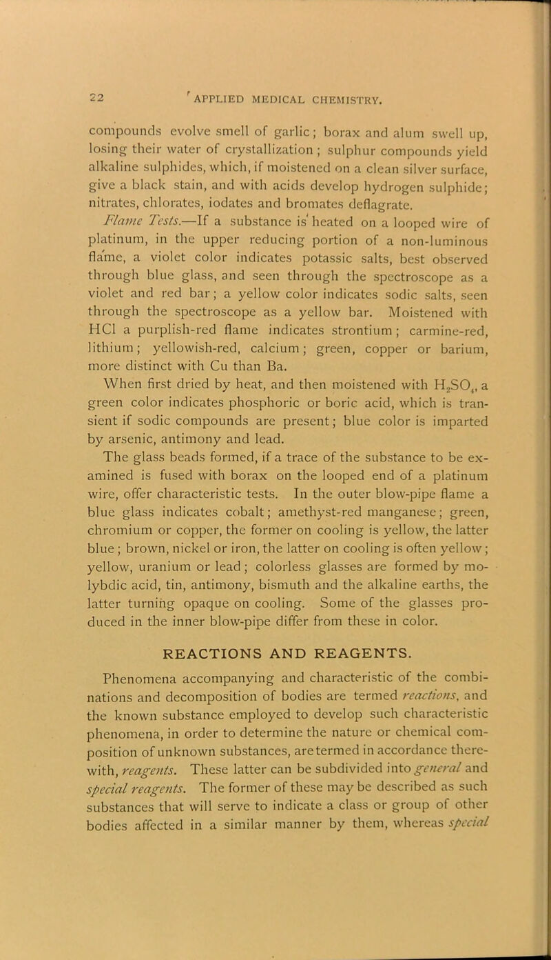 compounds evolve smell of garlic; borax and alum swell up, losing their water of crystallization ; sulphur compounds yield alkaline sulphides, which, if moistened on a clean silver surface, give a black stain, and with acids develop hydrogen sulphide; nitrates, chlorates, iodates and bromates deflagrate. Flame Tests.—If a substance is heated on a looped wire of platinum, in the upper reducing portion of a non-luminous flame, a violet color indicates potassic salts, best observed through blue glass, and seen through the spectroscope as a violet and red bar; a yellow color indicates sodic salts, seen through the spectroscope as a yellow bar. Moistened with HC1 a purplish-red flame indicates strontium; carmine-red, lithium; yellowish-red, calcium; green, copper or barium, more distinct with Cu than Ba. When first dried by heat, and then moistened with H2S04, a green color indicates phosphoric or boric acid, which is tran- sient if sodic compounds are present; blue color is imparted by arsenic, antimony and lead. The glass beads formed, if a trace of the substance to be ex- amined is fused with borax on the looped end of a platinum wire, offer characteristic tests. In the outer blow-pipe flame a blue glass indicates cobalt; amethyst-red manganese; green, chromium or copper, the former on cooling is yellow, the latter blue ; brown, nickel or iron, the latter on cooling is often yellow; yellow, uranium or lead; colorless glasses are formed by mo- lybdic acid, tin, antimony, bismuth and the alkaline earths, the latter turning opaque on cooling. Some of the glasses pro- duced in the inner blow-pipe differ from these in color. REACTIONS AND REAGENTS. Phenomena accompanying and characteristic of the combi- nations and decomposition of bodies are termed reactions, and the known substance employed to develop such characteristic phenomena, in order to determine the nature or chemical com- position of unknown substances, are termed in accordance there- with, reagents. These latter can be subdivided into general and special reagents. The former of these may be described as such substances that will serve to indicate a class or group of other bodies affected in a similar manner by them, whereas special