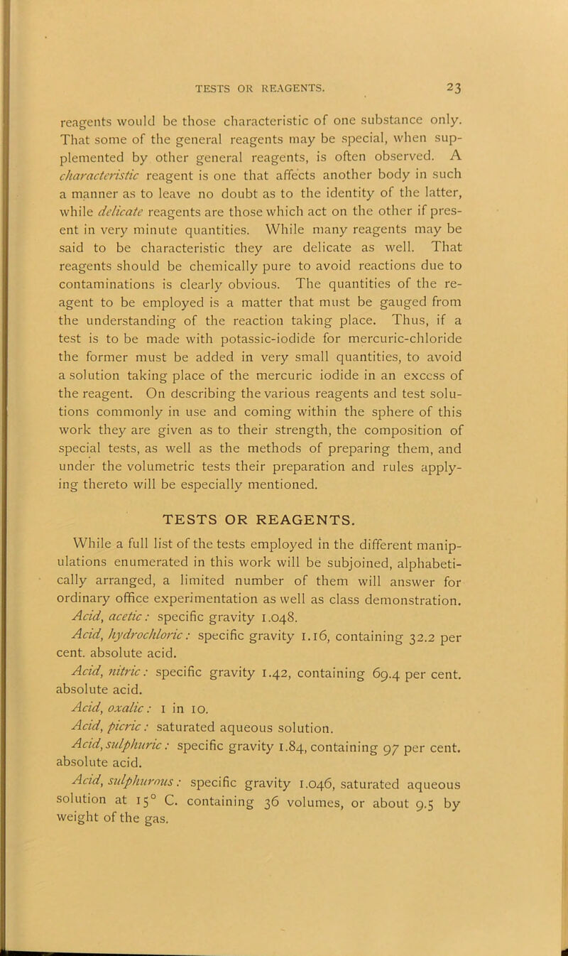 reagents would be those characteristic of one substance only. That some of the general reagents may be special, when sup- plemented by other general reagents, is often observed. A characteristic reagent is one that affects another body in such a manner as to leave no doubt as to the identity of the latter, while delicate reagents are those which act on the other if pres- ent in very minute quantities. While many reagents may be said to be characteristic they are delicate as well. That reagents should be chemically pure to avoid reactions due to contaminations is clearly obvious. The quantities of the re- agent to be employed is a matter that must be gauged from the understanding of the reaction taking place. Thus, if a test is to be made with potassic-iodide for mercuric-chloride the former must be added in very small quantities, to avoid a solution taking place of the mercuric iodide in an excess of the reagent. On describing the various reagents and test solu- tions commonly in use and coming within the sphere of this work they are given as to their strength, the composition of special tests, as well as the methods of preparing them, and under the volumetric tests their preparation and rules apply- ing thereto will be especially mentioned. TESTS OR REAGENTS. While a full list of the tests employed in the different manip- ulations enumerated in this work will be subjoined, alphabeti- cally arranged, a limited number of them will answer for ordinary office experimentation as well as class demonstration. Acid, acetic: specific gravity 1.048. Acid, hydrochloric: specific gravity 1.16, containing 32.2 per cent, absolute acid. Acid, nitric: specific gravity 1.42, containing 69.4 per cent, absolute acid. Acid, oxalic: 1 in 10. Acid, picric: saturated aqueous solution. Acid, sulphuric: specific gravity 1.84, containing 97 per cent, absolute acid. Acid, sulphur mis: specific gravity 1.046, saturated aqueous solution at 150 C. containing 36 volumes, or about 9.5 by weight of the gas.