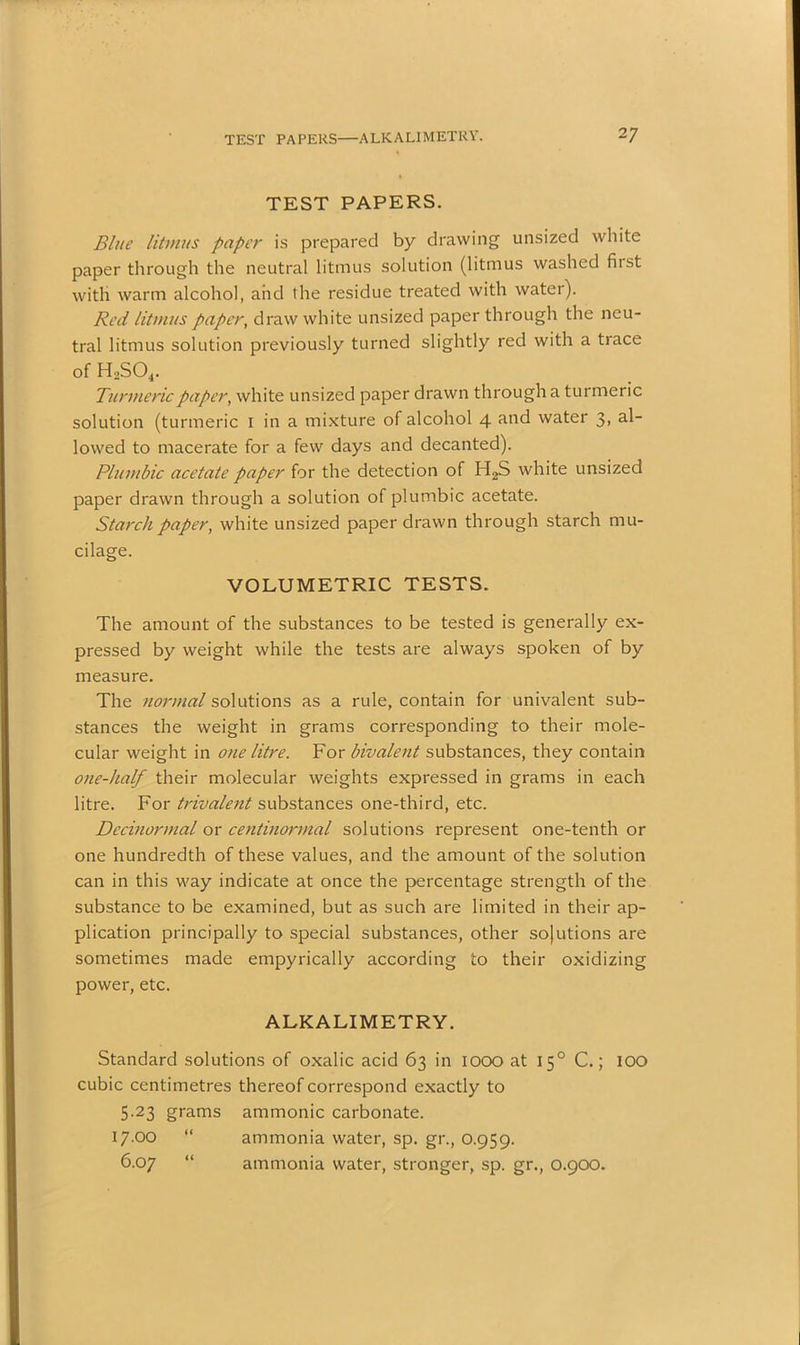 TEST PAPERS—ALKALIMETRY. 2 7 TEST PAPERS. Blue litmus paper is prepared by drawing unsized white paper through the neutral litmus solution (litmus washed first with warm alcohol, and the residue treated with water). Red litmus paper, draw white unsized paper through the neu- tral litmus solution previously turned slightly red with a trace of H2S04. Turmeric paper, white unsized paper drawn through a turmeric solution (turmeric I in a mixture of alcohol 4 and water 3, al- lowed to macerate for a few days and decanted). Plumbic acetate paper for the detection of H2S white unsized paper drawn through a solution of plumbic acetate. Starch paper, white unsized paper drawn through starch mu- cilage. VOLUMETRIC TESTS. The amount of the substances to be tested is generally ex- pressed by weight while the tests are always spoken of by measure. The normal solutions as a rule, contain for univalent sub- stances the weight in grams corresponding to their mole- cular weight in one litre. For bivalent substances, they contain one-half their molecular weights expressed in grams in each litre. For trivalent substances one-third, etc. Decinormal or centinormal solutions represent one-tenth or one hundredth of these values, and the amount of the solution can in this way indicate at once the percentage strength of the substance to be examined, but as such are limited in their ap- plication principally to special substances, other solutions are sometimes made empyrically according to their oxidizing power, etc. ALKALIMETRY. Standard solutions of oxalic acid 63 in 1000 at 150 C.; lOO cubic centimetres thereof correspond exactly to 5.23 grams ammonic carbonate. 17.00 “ ammonia water, sp. gr., 0.959. 6.07 “ ammonia water, stronger, sp. gr., 0.900.