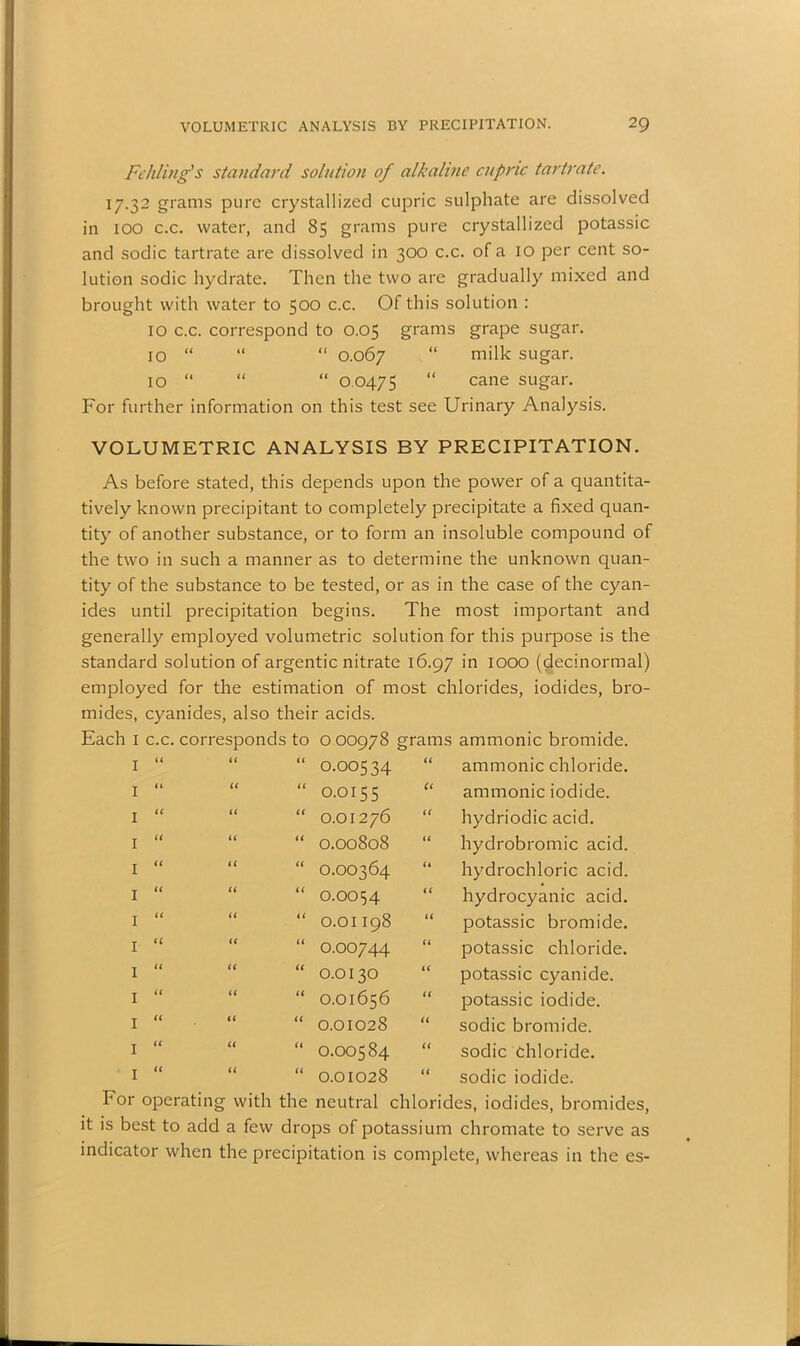 Fehling's standard solution of alkaline cupric tartrate. 17.32 grams pure crystallized cupric sulphate are dissolved in 100 c.c. water, and 85 grams pure crystallized potassic and sodic tartrate are dissolved in 300 c.c. of a 10 per cent so- lution sodic hydrate. Then the two are gradually mixed and brought with water to 500 c.c. Of this solution : 10 c.c. correspond to 0.05 grams grape sugar. 10 “ “ “ 0.067 “ milk sugar. 10 “ “ “ 0 0475 “ cane sugar. For further information on this test see Urinary Analysis. VOLUMETRIC ANALYSIS BY PRECIPITATION. As before stated, this depends upon the power of a quantita- tively known precipitant to completely precipitate a fixed quan- tity of another substance, or to form an insoluble compound of the two in such a manner as to determine the unknown quan- tity of the substance to be tested, or as in the case of the cyan- ides until precipitation begins. The most important and generally employed volumetric solution for this purpose is the standard solution of argentic nitrate 16.97 in 1000 (decinormal) employed for the estimation of most chlorides, iodides, bro- mides, cyanides, also their acids. Each 1 c.c. corresponds to 0 00978 grams ammonic bromide. 1 a u a 0.00534 a ammonic chloride. 1 it (< a 0.0155 a ammonic iodide. 1 it (( a 0.01276 a hydriodic acid. 1 a a a 0.00808 a hydrobromic acid. 1 u u a 0.00364 it hydrochloric acid. 1 « a a 0.0054 a hydrocyanic acid. 1 a a a 0.01198 a potassic bromide. 1 (C « a 0.00744 a potassic chloride. 1 a a a 0.0130 a potassic cyanide. 1 a a a 0.01656 a potassic iodide. 1 a a a 0.01028 a sodic bromide. 1 a a a 0.00584 << sodic Chloride. 1 (( a a 0.01028 a sodic iodide. For operating with the neutral chlorides, iodides, bromides, it is best to add a few drops of potassium chromate to serve as indicator when the precipitation is complete, whereas in the es-