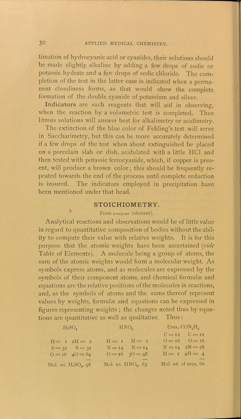timation of hydrocyanic acid or cyanides, their solutions should be made slightly alkaline by adding a few drops of sodic or potassic hydrate and a few drops of sodic chloride. The com- pletion of the test in the latter case is indicated when a perma- nent cloudiness forms, as that would show the complete formation of the double cyanide of potassium and silver. Indicators are such reagents that will aid in observing, when the reaction by a volumetric test is completed. Thus litmus solutions will answer best for alkalimetry or acidimetry. The extinction of the blue color of Fehling’s test will serve in Saccharimetry, but this can be more accurately determined if a few drops of the test when about extinguished be placed on a porcelain slab or dish, acidulated with a little HC1 and then tested with potassic ferrocyanide, which, if copper is pres- ent, will produce a brown color; this should be frequently re- peated towards the end of the process until complete reduction is insured. The indicators employed in precipitation have been mentioned under that head. STOICHIOMETRY. From aroixtiov (element). Analytical reactions and observations would be of little value in regard to quantitative composition of bodies without the abil- ity to compute their value with relative weights. It is for this purpose that the atomic weights have been ascertained {vide Table of Elements). A molecule being a group of atoms, the sum of the atomic weights would form a molecular weight. As symbols express atoms, and as molecules are expressed by the symbols of their component atoms, and chemical formulae and equations are the relative positions of the molecules in reactions, and, as the symbols of atoms and the sums thereof represent values by weights, formulae and equations can be expressed in figures representing weights ; the changes noted thus by equa- tions are quantitative as well as qualitative. Thus: i-i2so4 H= i 2II = 2 S = 32 S = 32 0=i6 4O = 64 Mol. wt. H2S04, 98 I-INOj H = 1 Ii = 1 N = 14 N = 14 0 = i6 30 = 4S Mol. wt. HN03, 63 Urea, CON2H4 C = 12 C = 12 O = 16 0=i6 N = 14 2N = 2S II = 1 4I-I = 4 Mo!, wt. of urea, 60