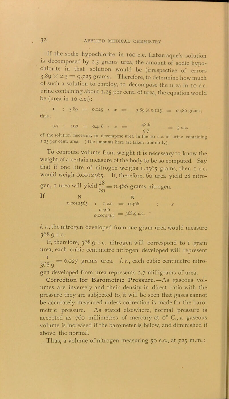 If the sodic hypochlorite in ioo c.c. Labarraque’s solution is decomposed by 2.5 grams urea, the amount of sodic hypo- chloiite in that solution would be (irrespective of errors 3.89. X 2.5 9-71 25 giTims. Therefore, to determine how much of such a solution to employ, to decompose the urea in 10 c.c. urine containing about 1.25 per cent, of urea, the equation would be (urea in 10 c.c.): 1 : 3.89 = 0.125 : = 3.89X0.125 = 0486 grams, thus: 9.7 : 100 = 0.4 6 : * = _ 97 of the solution necessary to decompose urea in the 10 c.c. of urine containing I,25 Pei* cent. urea. ( The amounts here are taken arbitrarily). To compute volume from weight it is necessary to know the weight of a certain measure of the body to be so computed. Say that if one litre of nitrogen weighs 1.2565 grams, then 1 c.c. would weigh 0.0012565. If, therefore, 60 urea yield 28 nitro- gen, 1 urea will yield “ = 0.466 grams nitrogen. If N N 0.0012565 : 1 c.c. = 0.466 : a: 0.466 0.0012565 = 368.9 c.c. 1. e., the nitrogen developed from one gram urea would measure 368.9 c.c. If, therefore, 368.9 c.c. nitrogen will correspond to 1 gram urea, each cubic centimetre nitrogen developed will represent —— = 0.027 grams urea. i. e., each cubic centimetre nitro- 368.9 gen developed from urea represents 2.7 milligrams of urea. Correction for Barometric Pressure.—As gaseous vol- umes are inversely and their density in direct ratio with the pressure they are subjected to, it will be seen that gases cannot be accurately measured unless correction is made for the baro- metric pressure. As stated elsewhere, normal pressure is accepted as 760 millimetres of mercury at o° C., a gaseous volume is increased if the barometer is below, and diminished if above, the normal. Thus, a volume of nitrogen measuring 50 c.c., at 725 m.m.: