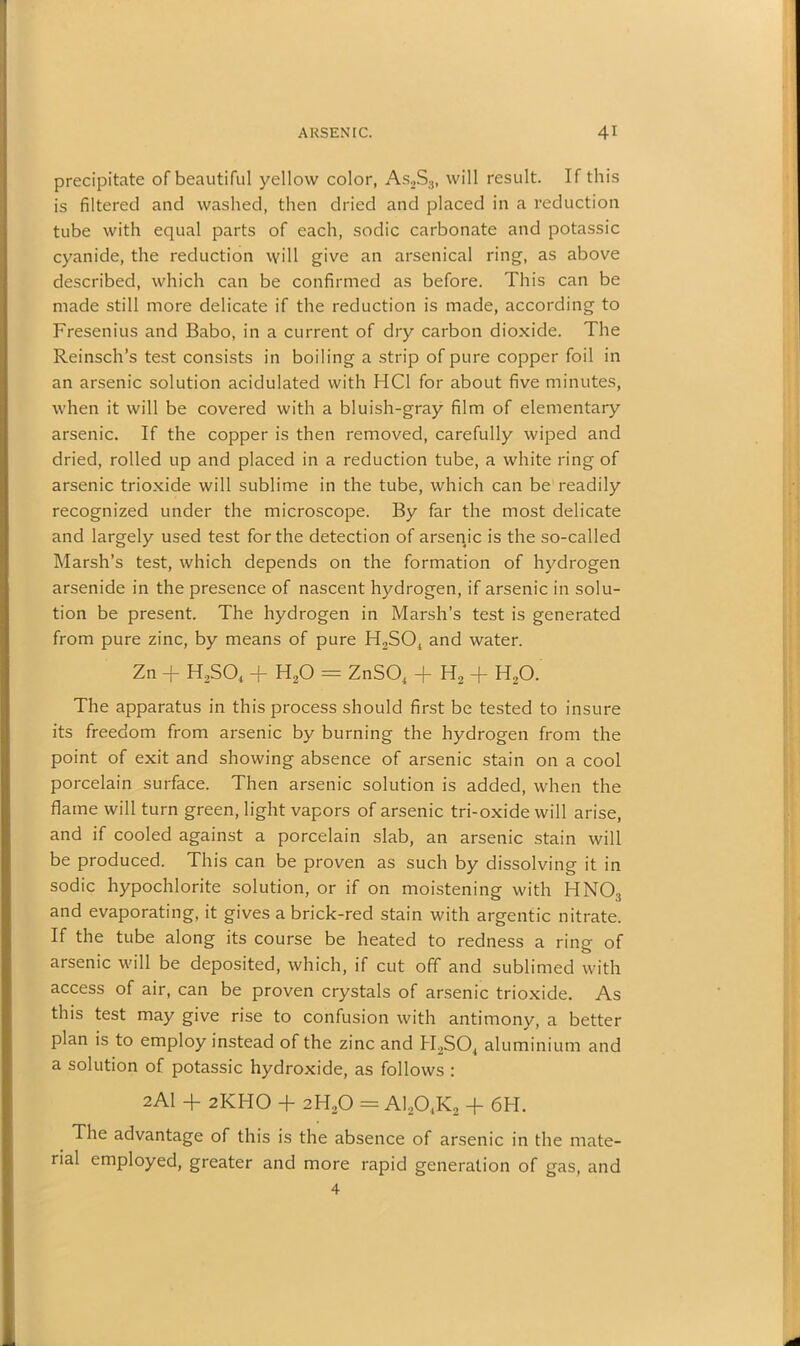 precipitate of beautiful yellow color, As2S3, will result. If this is filtered and washed, then dried and placed in a reduction tube with equal parts of each, sodic carbonate and potassic cyanide, the reduction will give an arsenical ring, as above described, which can be confirmed as before. This can be made still more delicate if the reduction is made, according to Fresenius and Babo, in a current of dry carbon dioxide. The Reinsch’s test consists in boiling a strip of pure copper foil in an arsenic solution acidulated with HC1 for about five minutes, when it will be covered with a bluish-gray film of elementary arsenic. If the copper is then removed, carefully wiped and dried, rolled up and placed in a reduction tube, a white ring of arsenic trioxide will sublime in the tube, which can be readily recognized under the microscope. By far the most delicate and largely used test for the detection of arsenic is the so-called Marsh’s test, which depends on the formation of hydrogen arsenide in the presence of nascent hydrogen, if arsenic in solu- tion be present. The hydrogen in Marsh’s test is generated from pure zinc, by means of pure H2S04 and water. Zn + H2S04 + H20 = ZnS04 + H2 + H20. The apparatus in this process should first be tested to insure its freedom from arsenic by burning the hydrogen from the point of exit and showing absence of arsenic stain on a cool porcelain surface. Then arsenic solution is added, when the flame will turn green, light vapors of arsenic tri-oxide will arise, and if cooled against a porcelain slab, an arsenic stain will be produced. This can be proven as such by dissolving it in sodic hypochlorite solution, or if on moistening with HNOs and evaporating, it gives a brick-red stain with argentic nitrate. If the tube along its course be heated to redness a ring of arsenic will be deposited, which, if cut off and sublimed with access of air, can be proven crystals of arsenic trioxide. As this test may give rise to confusion with antimony, a better plan is to employ instead of the zinc and H2S04 aluminium and a solution of potassic hydroxide, as follows : 2AI + 2KHO + 2H20 = A1204K2 -f 6H. The advantage of this is the absence of arsenic in the mate- rial employed, greater and more rapid generation of gas, and 4