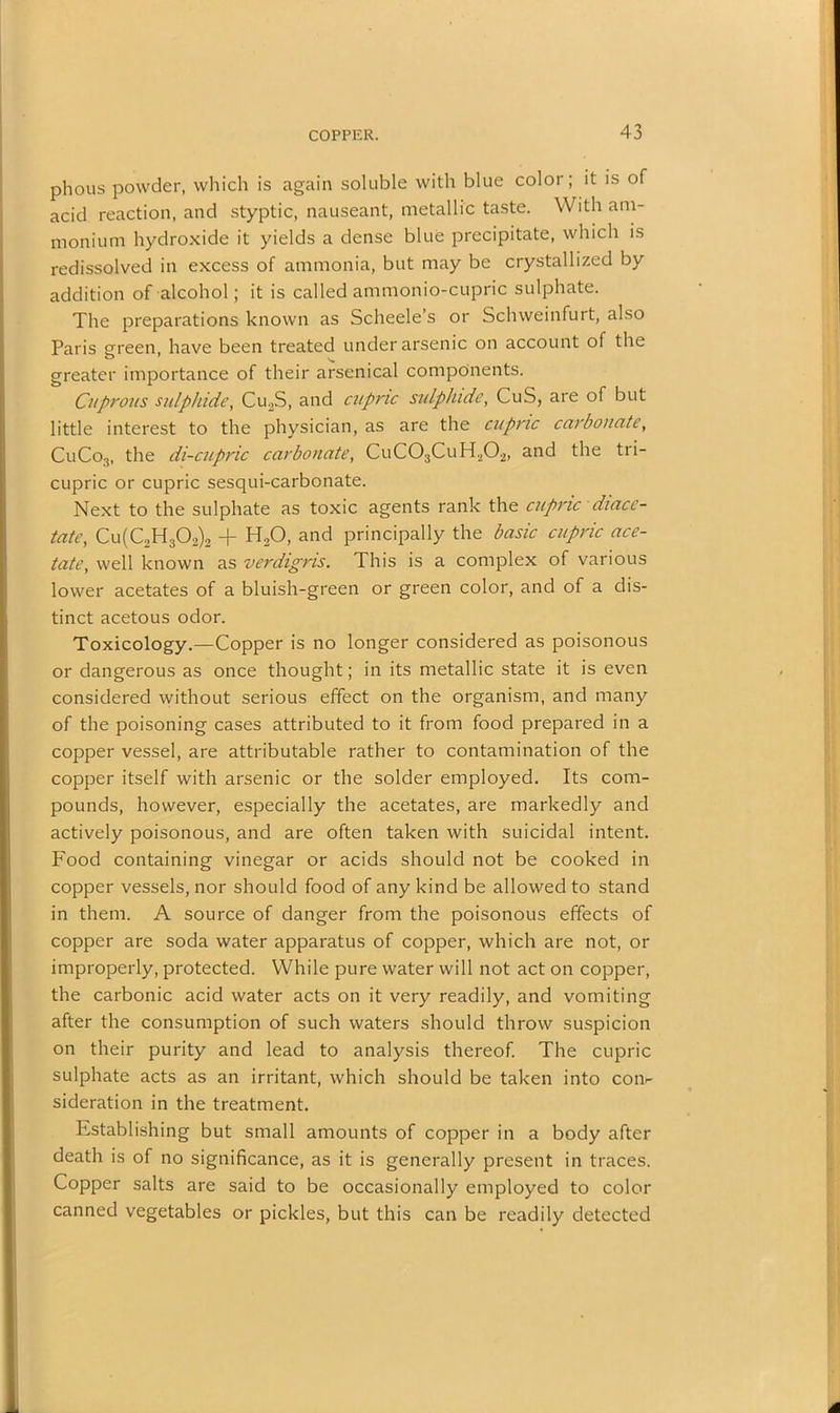 phous powder, which is again soluble with blue color; it is of acid reaction, and styptic, nauseant, metallic taste. With am- monium hydroxide it yields a dense blue precipitate, which is redissolved in excess of ammonia, but may be crystallized by addition of alcohol; it is called ammonio-cupric sulphate. The preparations known as Scheele’s or Schweinfurt, also Paris green, have been treated under arsenic on account of the greater importance of their arsenical components. Cuprous sulphide, Cu2S, and cupric sulphide, CuS, are of but little interest to the physician, as are the cupric carbonate, CuCo3, the di-cupric carbonate, CuC03CuH202, and the tri- cupric or cupric sesqui-carbonate. Next to the sulphate as toxic agents rank the cupric diacc- tate, Cu(C2H302)2 -f H20, and principally the basic cupric ace- tate, well known as verdigris. This is a complex of various lower acetates of a bluish-green or green color, and of a dis- tinct acetous odor. Toxicology.—Copper is no longer considered as poisonous or dangerous as once thought; in its metallic state it is even considered without serious effect on the organism, and many of the poisoning cases attributed to it from food prepared in a copper vessel, are attributable rather to contamination of the copper itself with arsenic or the solder employed. Its com- pounds, however, especially the acetates, are markedly and actively poisonous, and are often taken with suicidal intent. Food containing vinegar or acids should not be cooked in copper vessels, nor should food of any kind be allowed to stand in them. A source of danger from the poisonous effects of copper are soda water apparatus of copper, which are not, or improperly, protected. While pure water will not act on copper, the carbonic acid water acts on it very readily, and vomiting after the consumption of such waters should throw suspicion on their purity and lead to analysis thereof. The cupric sulphate acts as an irritant, which should be taken into coiv sideration in the treatment. Establishing but small amounts of copper in a body after death is of no significance, as it is generally present in traces. Copper salts are said to be occasionally employed to color canned vegetables or pickles, but this can be readily detected