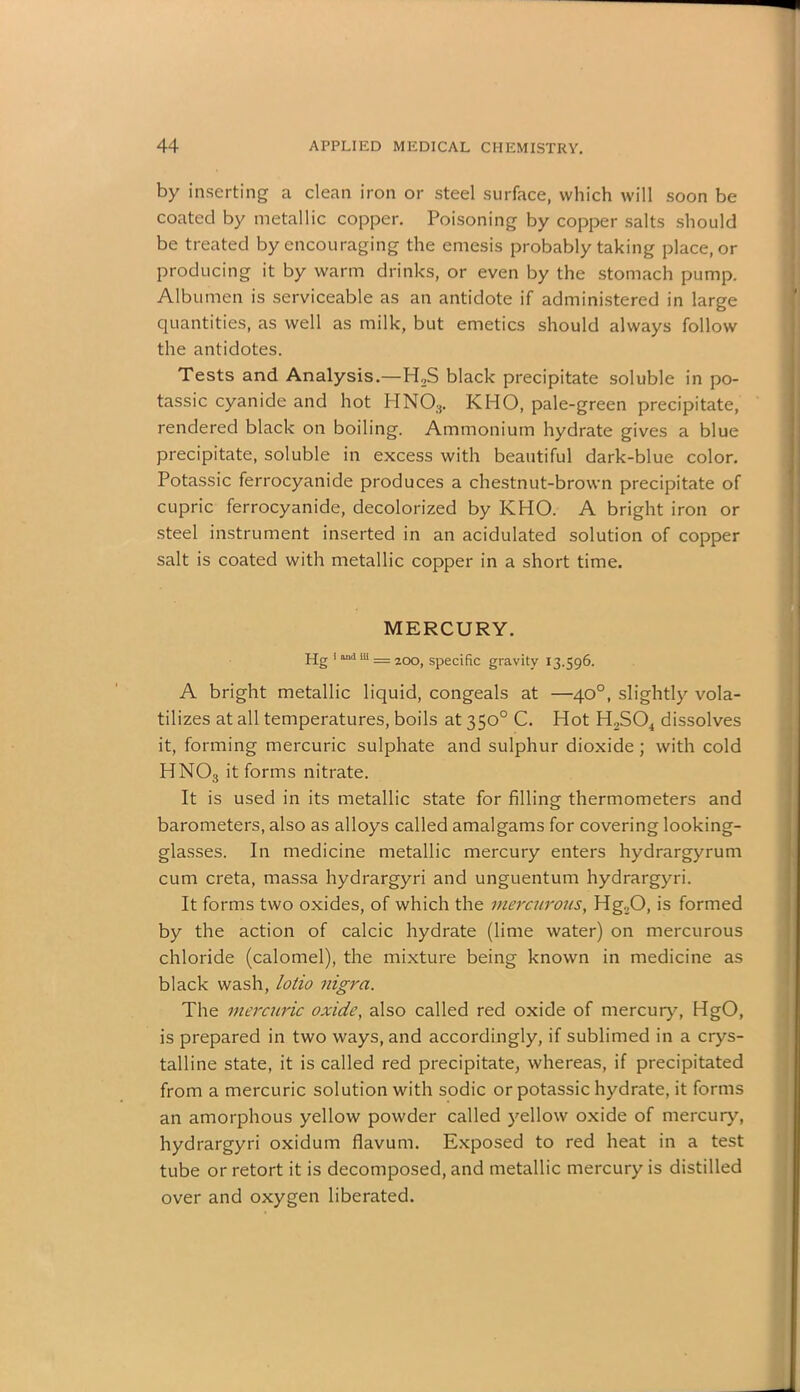 by inserting a clean iron or steel surface, which will soon be coated by metallic copper. Poisoning by copper salts should be treated by encouraging the emesis probably taking place, or producing it by warm drinks, or even by the stomach pump. Albumen is serviceable as an antidote if administered in large quantities, as well as milk, but emetics should always follow the antidotes. Tests and Analysis.—H2S black precipitate soluble in po- tassic cyanide and hot HNOs. KHO, pale-green precipitate, rendered black on boiling. Ammonium hydrate gives a blue precipitate, soluble in excess with beautiful dark-blue color. Potassic ferrocyanide produces a chestnut-brown precipitate of cupric ferrocyanide, decolorized by KHO. A bright iron or steel instrument inserted in an acidulated solution of copper salt is coated with metallic copper in a short time. MERCURY. Hg 1 a“a m = 200, specific gravity 13.596. A bright metallic liquid, congeals at —40°, slightly vola- tilizes at all temperatures, boils at 350° C. Hot H2S04 dissolves it, forming mercuric sulphate and sulphur dioxide; with cold HN03 it forms nitrate. It is used in its metallic state for filling thermometers and barometers, also as alloys called amalgams for covering looking- glasses. In medicine metallic mercury enters hydrargyrum cum creta, massa hydrargyri and unguentum hydrargyri. It forms two oxides, of which the mercurous, Hg20, is formed by the action of calcic hydrate (lime water) on mercurous chloride (calomel), the mixture being known in medicine as black wash, lotio nigra. The mercuric oxide, also called red oxide of mercury, HgO, is prepared in two ways, and accordingly, if sublimed in a crys- talline state, it is called red precipitate, whereas, if precipitated from a mercuric solution with sodic or potassic hydrate, it forms an amorphous yellow powder called yellow oxide of mercury, hydrargyri oxidum flavum. Exposed to red heat in a test tube or retort it is decomposed, and metallic mercury is distilled over and oxygen liberated.