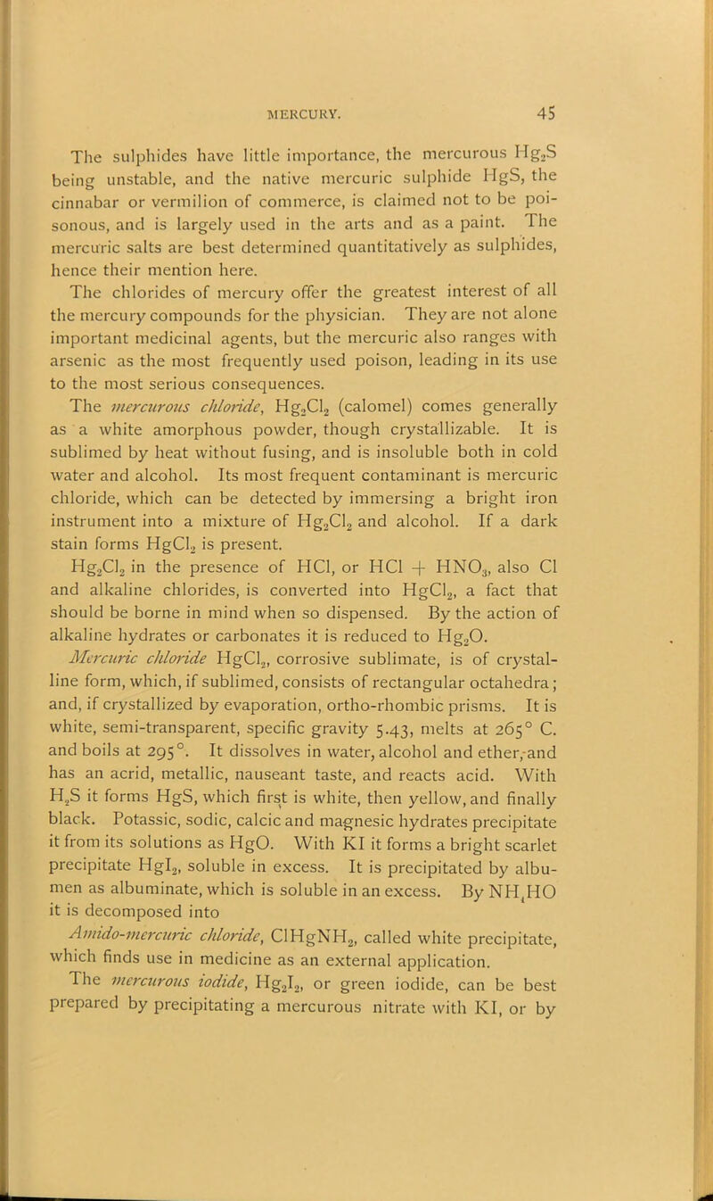 The sulphides have little importance, the mercurous Hg,S being unstable, and the native mercuric sulphide HgS, the cinnabar or vermilion of commerce, is claimed not to be poi- sonous, and is largely used in the arts and as a paint. The mercuric salts are best determined quantitatively as sulphides, hence their mention here. The chlorides of mercury offer the greatest interest of all the mercury compounds for the physician. They are not alone important medicinal agents, but the mercuric also ranges with arsenic as the most frequently used poison, leading in its use to the most serious consequences. The mercurous chloride, Hg2Cl2 (calomel) comes generally as a white amorphous powder, though crystallizable. It is sublimed by heat without fusing, and is insoluble both in cold water and alcohol. Its most frequent contaminant is mercuric chloride, which can be detected by immersing a bright iron instrument into a mixture of Hg2Cl2 and alcohol. If a dark stain forms HgCl2 is present. Hg2Cl2 in the presence of HC1, or HC1 -f HNOa, also Cl and alkaline chlorides, is converted into HgCl2, a fact that should be borne in mind when so dispensed. By the action of alkaline hydrates or carbonates it is reduced to Hg20. Mercuric chloride HgCl2, corrosive sublimate, is of crystal- line form, which, if sublimed, consists of rectangular octahedra; and, if crystallized by evaporation, ortho-rhombic prisms. It is white, semi-transparent, specific gravity 5.43, melts at 265° C. and boils at 2950. It dissolves in water, alcohol and ether,-and has an acrid, metallic, nauseant taste, and reacts acid. With H2S it forms HgS, which first is white, then yellow, and finally black. Potassic, sodic, calcic and magnesic hydrates precipitate it from its solutions as HgO. With KI it forms a bright scarlet precipitate Hgl2, soluble in excess. It is precipitated by albu- men as albuminate, which is soluble in an excess. By NH,HO it is decomposed into Amido-mercuric chloride, ClHgNH2, called white precipitate, which finds use in medicine as an external application. The mercurous iodide, Hg2I2, or green iodide, can be best prepared by precipitating a mercurous nitrate with KI, or by