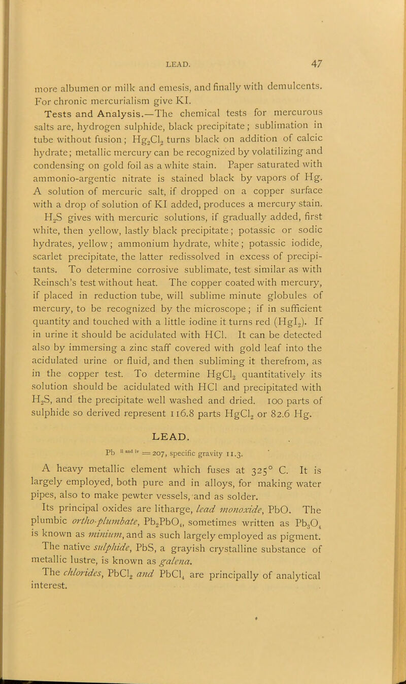 more albumen or milk and emesis, and finally with demulcents. For chronic mercurialism give KI. Tests and Analysis.—The chemical tests for mercurous salts are, hydrogen sulphide, black precipitate; sublimation in tube without fusion; Hg2Cl2 turns black on addition of calcic hydrate; metallic mercury can be recognized by volatilizing and condensing on gold foil as a white stain. Paper saturated with ammonio-argentic nitrate is stained black by vapors of Hg. A solution of mercuric salt, if dropped on a copper surface with a drop of solution of KI added, produces a mercury stain. H2S gives with mercuric solutions, if gradually added, first white, then yellow, lastly black precipitate; potassic or sodic hydrates, yellow; ammonium hydrate, white; potassic iodide, scarlet precipitate, the latter redissolved in excess of precipi- tants. To determine corrosive sublimate, test similar as with Reinsch’s test without heat. The copper coated with mercury, if placed in reduction tube, will sublime minute globules of mercury, to be recognized by the microscope; if in sufficient quantity and touched with a little iodine it turns red (Hgl2). If in urine it should be acidulated with HC1. It can be detected also by immersing a zinc staff covered with gold leaf into the acidulated urine or fluid, and then subliming it therefrom, as in the copper test. To determine HgCl2 quantitatively its solution should be acidulated with HC1 and precipitated with H2S, and the precipitate well washed and dried, ioo parts of sulphide so derived represent 116.8 parts HgCl2 or 82.6 Hg. LEAD. Pb 11 ilr =207, specific gravity 11.3. A heavy metallic element which fuses at 3250 C. It is largely employed, both pure and in alloys, for making water pipes, also to make pewter vessels, and as solder. Its principal oxides are litharge, lead monoxide, PbO. The plumbic ortho-plumbate, Pb2Pb04, sometimes written as Pb304 is known as minium, and as such largely employed as pigment. The native sulphide, PbS, a grayish crystalline substance of metallic lustre, is known as galena. The chlorides, PbCl2 and PbCl4 are principally of analytical interest.