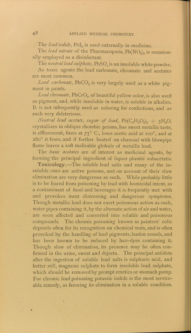 43 The lead iodide, PbL is used externally in medicine. The lead nitrate of the Pharmacopoeia, Pb(N03)2 is occasion- ally employed as a disinfectant. The neutral lead sulphate, PbSO, is an insoluble white powder. As toxic agents the lead carbonate, chromate and acetates are most common. Lead carbonate, PbC03 is very largely used as a white pig- ment in paints. Lead chromate, PbCrO.,, of beautiful yellow color, is also used as pigment, and, while insoluble in water, is soluble in alkalies. It is not infrequently used as coloring for confections, and as such very deleterious. Neutral lead acetate, sugar of lead, Pb(C2H302)2 + 3H20, crystallizes in oblique rhombic prisms, has sweet metallic taste, is efflorescent, fuses at 750 C., loses acetic acid at ioo°, and at 280° it fuses, and if further heated on charcoal with blowpipe flame leaves a soft malleable globule of metallic lead. The basic acetates are of interest as medicinal agents, by forming the principal ingredient of liquor plumbi subacetatis. Toxicology.—The soluble lead salts and many of the in- soluble ones are active poisons, and on account of their slow elimination are very dangerous as such. While probably little is to be feared from poisoning bv lead with homicidal intent, as a contaminant of food and beverages it is frequently met with and provokes most distressing and dangerous symptoms. Though metallic lead does not exert poisonous action as such, water pipes containing it, by the alternate action of air and water, are soon affected and converted into soluble and poisonous compounds. The chronic poisoning known as painters’ colic depends often for its recognition on chemical tests, and is often provoked by the handling of lead pigments, leaden vessels, and has been known to be induced by hair-dyes containing it. Though slow of elimination, its presence may be often con- firmed in the urine, sweat and dejecta. The principal antidote after the ingestion of soluble lead salts is sulphuric acid, and better still, magnesic sulphate to form insoluble lead sulphate, which should be removed by prompt emetics or stomach pump. For chronic lead poisoning potassic iodide is the most service- able remedy, as favoring its elimination in a soluble condition.
