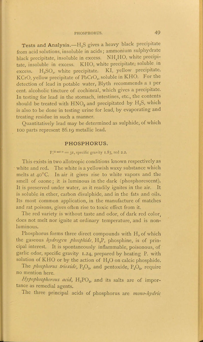 Tests and Analysis.—H2S gives a heavy black precipitate from acid solutions, insoluble in acids; ammonium sulphydrate black precipitate, insoluble in excess. NH,HO, white precipi- tate, insoluble in excess. KHO, white precipitate; soluble in excess. H2S04, white precipitate. KI, yellow precipitate. KCrO, yellow precipitate of PbCr04, soluble in KHO. For the detection of lead in potable water, Blyth recommends a I per cent, alcoholic tincture of cochineal, which gives a precipitate. In testing for lead in the stomach, intestines, etc., the contents should be treated with HN03 and precipitated by H2S, which is also to be done in testing urine for lead, by evaporating and treating residue in such a manner. Quantitatively lead may be determined as sulphide, of which ioo parts represent 86.19 metallic lead. PHOSPHORUS. P.m ami iv = ^ 15 specific gravity I.S3, red 2.2. This exists in two allotropic conditions known respectively as white and red. The white is a yellowish waxy substance which melts at 40°C. In air it gives rise to white vapors and the smell of ozone; it is luminous in the dark (phosphorescent). It is preserved under water, as it readily ignites in the air. It is soluble in ether, carbon disulphide, and in the fats and oils. Its most common application, in the manufacture of matches and rat poisons, gives often rise to toxic effect from it. The red variety is without taste and odor, of dark red color, does not melt nor ignite at ordinary temperature, and is non- luminous. Phosphorus forms three direct compounds with H, of which the gaseous hydrogen phosphide, H3P, phosphine, is of prin- cipal interest. It is spontaneously inflammable, poisonous, of garlic odor, specific gravity 1.24, prepared by heating P. with solution of KHO or by the action of H20 on calcic phosphide. The phosphorus trioxide, P203, and pentoxide, P205, require no mention here. Hypophosphorous acid, H3P02, and its salts are of impor- tance as remedial agents. The three principal acids of phosphorus are mono-hydric