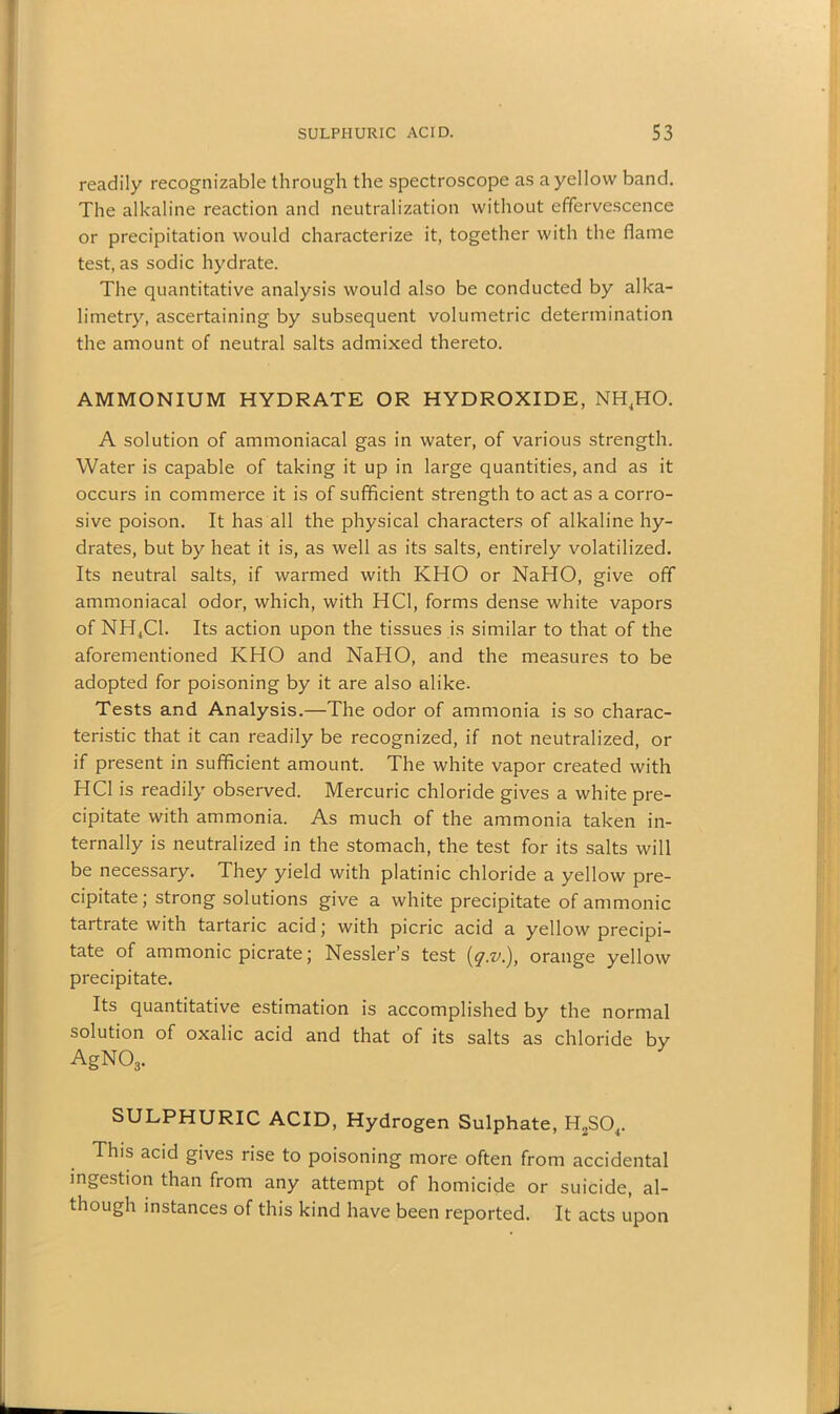 readily recognizable through the spectroscope as a yellow band. The alkaline reaction and neutralization without effervescence or precipitation would characterize it, together with the flame test, as sodic hydrate. The quantitative analysis would also be conducted by alka- limetry, ascertaining by subsequent volumetric determination the amount of neutral salts admixed thereto. AMMONIUM HYDRATE OR HYDROXIDE, NH4HO. A solution of ammoniacal gas in water, of various strength. Water is capable of taking it up in large quantities, and as it occurs in commerce it is of sufficient strength to act as a corro- sive poison. It has all the physical characters of alkaline hy- drates, but by heat it is, as well as its salts, entirely volatilized. Its neutral salts, if warmed with KHO or NaHO, give off ammoniacal odor, which, with HC1, forms dense white vapors of NH4C1. Its action upon the tissues is similar to that of the aforementioned KHO and NaHO, and the measures to be adopted for poisoning by it are also alike. Tests and Analysis.—The odor of ammonia is so charac- teristic that it can readily be recognized, if not neutralized, or if present in sufficient amount. The white vapor created with HC1 is readily observed. Mercuric chloride gives a white pre- cipitate with ammonia. As much of the ammonia taken in- ternally is neutralized in the stomach, the test for its salts will be necessary. They yield with platinic chloride a yellow pre- cipitate; strong solutions give a white precipitate of ammonic tartrate with tartaric acid; with picric acid a yellow precipi- tate of ammonic picrate; Nessler’s test (iq.v.), orange yellow precipitate. Its quantitative estimation is accomplished by the normal solution of oxalic acid and that of its salts as chloride by AgN03. SULPHURIC ACID, Hydrogen Sulphate, H2S04. This acid gives rise to poisoning more often from accidental ingestion than from any attempt of homicide or suicide, al- though instances of this kind have been reported. It acts upon