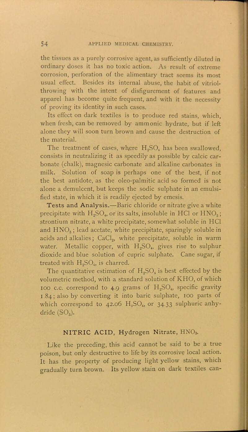 the tissues as a purely corrosive agent, as sufficiently diluted in ordinary doses it has no toxic action. As result of extreme corrosion, perforation of the alimentary tract seems its most usual effect. Besides its internal abuse, the habit of vitriol- throwing with the intent of disfigurement of features and apparel has become quite frequent, and with it the necessity of proving its identity in such cases. Its effect on dark textiles is to produce red stains, which, when fresh, can be removed by ammonic hydrate, but if left alone they will soon turn brown and cause the destruction of the material. The treatment of cases, where H2S04 has been swallowed, consists in neutralizing it as speedily as possible by calcic car- bonate (chalk), magnesic carbonate and alkaline carbonates in milk. Solution of soap is perhaps one of the best, if not the best antidote, as the oleo-palmitic acid so formed is not alone a demulcent, but keeps the sodic sulphate in an emulsi- fied state, in which it is readily ejected by emesis. Tests and Analysis.—Baric chloride or nitrate give a white precipitate with H2S04, or its salts, insoluble in HC1 or HN03; strontium nitrate, a white precipitate, somewhat soluble in HC1 and HN03; lead acetate, white precipitate, sparingly soluble in acids and alkalies; CaCl2, white precipitate, soluble in warm water. Metallic copper, with H2S04, gives rise to sulphur dioxide and blue solution of cupric sulphate. Cane sugar, if treated with H2S04, is charred. The quantitative estimation of H2S04 is best effected by the volumetric method, with a standard solution of IvHO, of which 100 c.c. correspond to 4.9 grams of H2S04, specific gravity 1.84; also by converting it into baric sulphate, 100 parts of which correspond to 42.06 H2S04, or 34.33 sulphuric anhy- dride (S03). NITRIC ACID, Hydrogen Nitrate, HNO3. Like the preceding, this acid cannot be said to be a true poison, but only destructive to life by its corrosive local action. It has the property of producing light yellow stains, which gradually turn brown. Its yellow stain on dark textiles can-