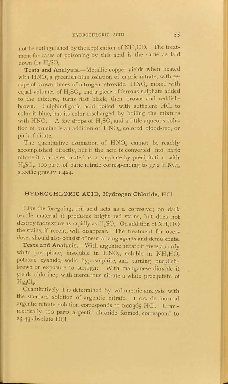 not be extinguished by the application of NH4HO. The treat- ment for cases of poisoning by this acid is the same as laid down for H2S04. Tests and Analysis.—Metallic copper yields when heated with HN03 a greenish-blue solution of cupric nitrate, with es- cape of brown fumes of nitrogen tetroxide. HN03, mixed with equal volumes of H2S04, and a piece of ferrous sulphate added to the mixture, turns first black, then brown and reddish- brown. Sulphindigotic acid boiled, with sufficient HC1 to color it blue, has its color discharged by boiling the mixture with HN03. A few drops of H2S04 and a little aqueous solu- tion of brucine is an addition of HN03, colored blood-red, or pink if dilute. The quantitative estimation of HN03 cannot be readily accomplished directly, but if the acid is converted into baric nitrate it can be estimated as a sulphate by precipitation with H2S04, 100 parts of baric nitrate corresponding to 77.2 HNO^, specific gravity 1.424. HYDROCHLORIC ACID, Hydrogen Chloride, HC1. Like the foregoing, this acid acts as a corrosive; on dark textile material it produces bright red stains, but does not destroy the texture as rapidly as H2S04. On addition ofNH4HO the stains, if recent, will disappear. The treatment for over- doses should also consist of neutralizing agents and demulcents. Tests and Analysis.—With argentic nitrate it gives a curdy white precipitate, insoluble in HNOs, soluble in NH4HO, potassic cyanide, sodic hyposulphite, and turning purplish- brown on exposure to sunlight. With manganese dioxide it yields chlorine; with mercurous nitrate a white precipitate of Hg2Cl2. Quantitatively it is determined by volumetric analysis with the standard solution of argentic nitrate. 1 c.c. decinormal argentic nitrate solution corresponds to 0.00365 ITC1. Gravi- metiically 100 parts argentic chloride formed, correspond to 25 43 absolute HC1.