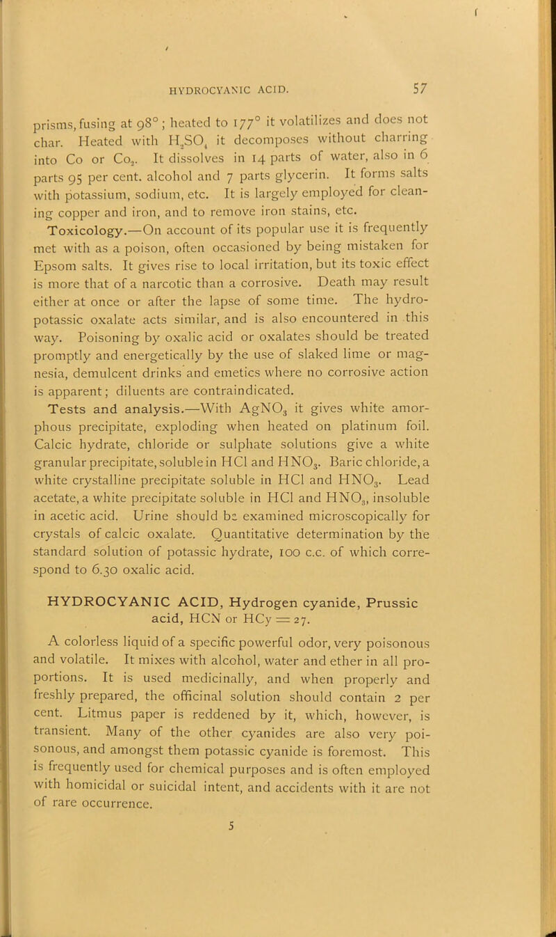 < 1 HYDROCYANIC ACID. 57 prisms, fusing at 98° ; heated to 1770 it volatilizes and does not char. Heated with II,S04 it decomposes without charring into Co or Co.,. It dissolves in 14 parts of water, also in 6 parts 95 per cent, alcohol and 7 parts glycerin. It forms salts with potassium, sodium, etc. It is largely employed for clean- ing copper and iron, and to remove iron stains, etc. Toxicology.—On account of its popular use it is frequently met with as a poison, often occasioned by being mistaken for Epsom salts. It gives rise to local irritation, but its toxic effect is more that of a narcotic than a corrosive. Death may result either at once or after the lapse of some time. The hydro- potassic oxalate acts similar, and is also encountered in this way. Poisoning by oxalic acid or oxalates should be treated promptly and energetically by the use of slaked lime or mag- nesia, demulcent drinks and emetics where no corrosive action is apparent; diluents are contraindicated. Tests and analysis.—With AgN03 it gives white amor- phous precipitate, exploding when heated on platinum foil. Calcic hydrate, chloride or sulphate solutions give a white granular precipitate, soluble in HC1 and HN03. Baric chloride, a white crystalline precipitate soluble in HC1 and HN03. Lead acetate, a white precipitate soluble in HC1 and HN03, insoluble in acetic acid. Urine should be examined microscopically for crystals of calcic oxalate. Quantitative determination by the standard solution of potassic hydrate, 100 c.c. of which corre- spond to 6.30 oxalic acid. HYDROCYANIC ACID, Hydrogen cyanide, Prussic acid, HCN or HCy = 27. A colorless liquid of a specific powerful odor, very poisonous and volatile. It mixes with alcohol, water and ether in all pro- portions. It is used medicinally, and when properly and freshly prepared, the officinal solution should contain 2 per cent. Litmus paper is reddened by it, which, however, is transient. Many of the other cyanides are also very poi- sonous, and amongst them potassic cyanide is foremost. This is frequently used for chemical purposes and is often employed with homicidal or suicidal intent, and accidents with it are not of rare occurrence. 5