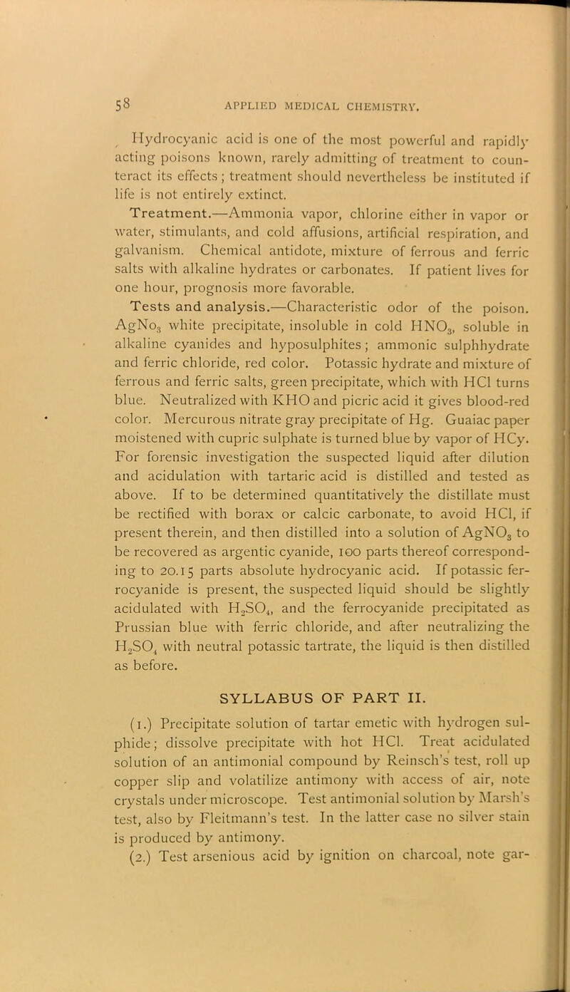 Hydrocyanic acid is one of the most powerful and rapidly acting poisons known, rarely admitting of treatment to coun- teract its effects; treatment should nevertheless be instituted if life is not entirely extinct. Treatment.—Ammonia vapor, chlorine either in vapor or water, stimulants, and cold affusions, artificial respiration, and galvanism. Chemical antidote, mixture of ferrous and ferric salts with alkaline hydrates or carbonates. If patient lives for one hour, prognosis more favorable. Tests and analysis.—Characteristic odor of the poison. AgNo3 white precipitate, insoluble in cold HN03, soluble in alkaline cyanides and hyposulphites; amnionic sulphhydrate and ferric chloride, red color. Potassic hydrate and mixture of ferrous and ferric salts, green precipitate, which with HC1 turns blue. Neutralized with KHO and picric acid it gives blood-red color. Mercurous nitrate gray precipitate of Hg. Guaiac paper moistened with cupric sulphate is turned blue by vapor of HCy. For forensic investigation the suspected liquid after dilution and acidulation with tartaric acid is distilled and tested as above. If to be determined quantitatively the distillate must be rectified with borax or calcic carbonate, to avoid HC1, if present therein, and then distilled into a solution of AgNOs to be recovered as argentic cyanide, ioo parts thereof correspond- ing to 20.15 parts absolute hydrocyanic acid. If potassic fer- rocyanide is present, the suspected liquid should be slightly acidulated with H2S04, and the ferrocyanide precipitated as Prussian blue with ferric chloride, and after neutralizing the H2S04 with neutral potassic tartrate, the liquid is then distilled as before. SYLLABUS OF PART II. (1.) Precipitate solution of tartar emetic with hydrogen sul- phide; dissolve precipitate with hot HC1. Treat acidulated solution of an antimonial compound by Reinsch’s test, roll up copper slip and volatilize antimony with access of air, note crystals under microscope. Test antimonial solution by Marsh's test, also by Fleitmann’s test. In the latter case no silver stain is produced by antimony. (2.) Test arsenious acid by ignition on charcoal, note gar-