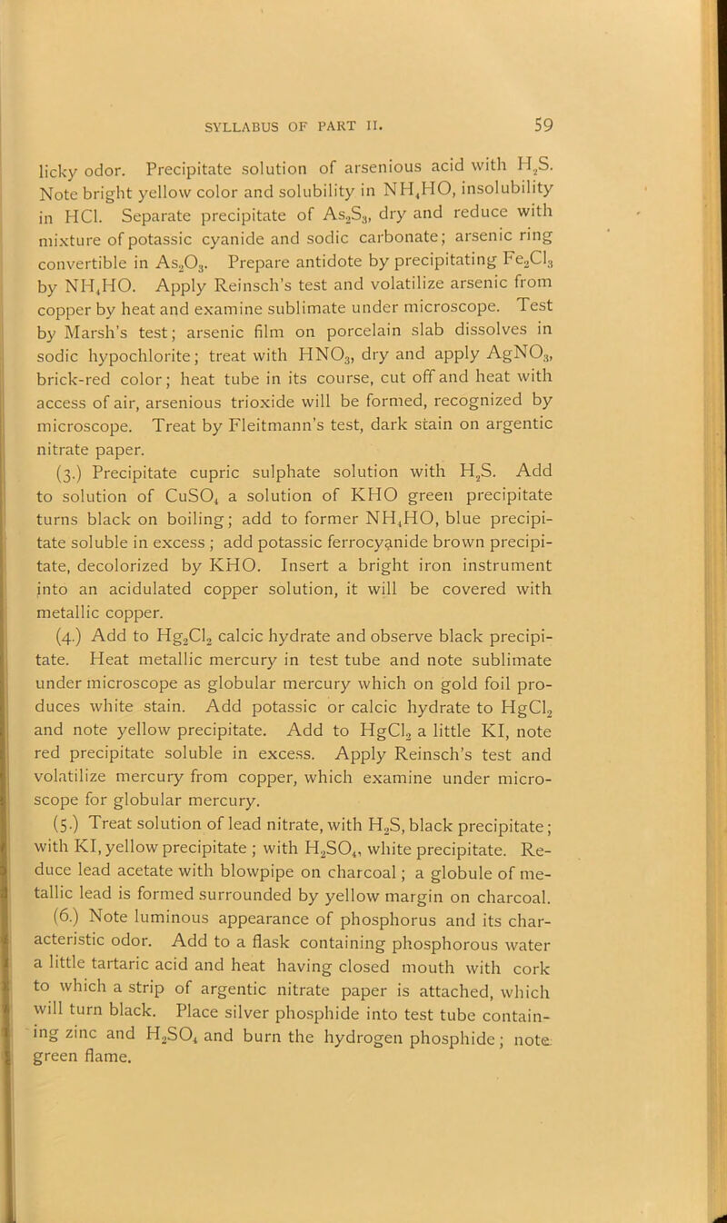 licky odor. Precipitate solution of arsenious acid with H2S. Note bright yellow color and solubility in NH4HO, insolubility in HC1. Separate precipitate of As2S3, dry and reduce with mixture of potassic cyanide and sodic carbonate; arsenic ring convertible in As203. Prepare antidote by precipitating Fe,Cl3 by NH4HO. Apply Reinsch’s test and volatilize arsenic from copper by heat and examine sublimate under microscope. Test by Marsh’s test; arsenic film on porcelain slab dissolves in sodic hypochlorite; treat with HN03, dry and apply AgN03, brick-red color; heat tube in its course, cut off and heat with access of air, arsenious trioxide will be formed, recognized by microscope. Treat by Fleitmann’s test, dark stain on argentic nitrate paper. (3.) Precipitate cupric sulphate solution with H2S. Add to solution of CuS04 a solution of KHO green precipitate turns black on boiling; add to former NH,HO, blue precipi- tate soluble in excess ; add potassic ferrocy^nide brown precipi- tate, decolorized by KHO. Insert a bright iron instrument into an acidulated copper solution, it will be covered with metallic copper. (4.) Add to Hg2Cl2 calcic hydrate and observe black precipi- tate. Heat metallic mercury in test tube and note sublimate under microscope as globular mercury which on gold foil pro- duces white stain. Add potassic or calcic hydrate to HgCl2 and note yellow precipitate. Add to HgCl2 a little KI, note red precipitate soluble in excess. Apply Reinsch’s test and volatilize mercury from copper, which examine under micro- scope for globular mercury. (5.) Treat solution of lead nitrate, with H2S, black precipitate; with KI, yellow precipitate ; with H2S04, white precipitate. Re- duce lead acetate with blowpipe on charcoal; a globule of me- tallic lead is formed surrounded by yellow margin on charcoal. (6.) Note luminous appearance of phosphorus and its char- acteristic odor. Add to a flask containing phosphorous water a little tartaric acid and heat having closed mouth with cork to which a strip of argentic nitrate paper is attached, which will turn black. Place silver phosphide into test tube contain- ing zinc and H2S04 and burn the hydrogen phosphide; note green flame.