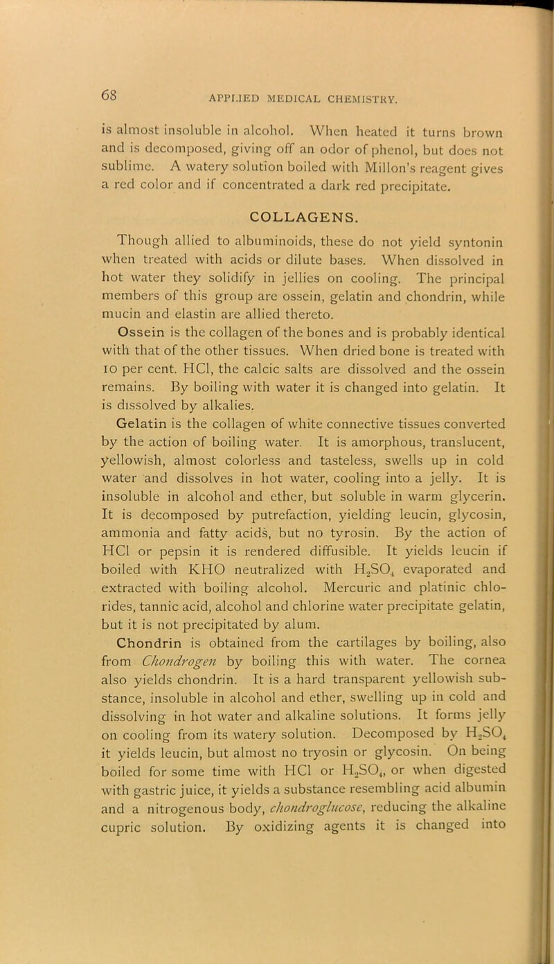 is almost insoluble in alcohol. When heated it turns brown and is decomposed, giving off an odor of phenol, but does not sublime. A watery solution boiled with Millon’s reagent gives a red color and if concentrated a dark red precipitate. COLLAGENS. Though allied to albuminoids, these do not yield syntonin when treated with acids or dilute bases. When dissolved in hot water they solidify in jellies on cooling. The principal members of this group are ossein, gelatin and chondrin, while mucin and elastin are allied thereto. Ossein is the collagen of the bones and is probably identical with that of the other tissues. When dried bone is treated with io per cent. HC1, the calcic salts are dissolved and the ossein remains. By boiling with water it is changed into gelatin. It is dissolved by alkalies. Gelatin is the collagen of white connective tissues converted by the action of boiling water. It is amorphous, translucent, yellowish, almost colorless and tasteless, swells up in cold water and dissolves in hot water, cooling into a jelly. It is insoluble in alcohol and ether, but soluble in warm glycerin. It is decomposed by putrefaction, yielding leucin, glycosin, ammonia and fatty acids, but no tyrosin. By the action of HC1 or pepsin it is rendered diffusible. It yields leucin if boiled with KHO neutralized with H2SO., evaporated and extracted with boiling alcohol. Mercuric and platinic chlo- rides, tannic acid, alcohol and chlorine water precipitate gelatin, but it is not precipitated by alum. Chondrin is obtained from the cartilages by boiling, also from Chondrogen by boiling this with water. The cornea also yields chondrin. It is a hard transparent yellowish sub- stance, insoluble in alcohol and ether, swelling up in cold and dissolving in hot water and alkaline solutions. It forms jelly on cooling from its watery solution. Decomposed by H2S04 it yields leucin, but almost no tryosin or glycosin. On being boiled for some time with HC1 or H.,S04, or when digested with gastric juice, it yields a substance resembling acid albumin and a nitrogenous body, cho/idroglucose, reducing the alkaline cupric solution. By oxidizing agents it is changed into