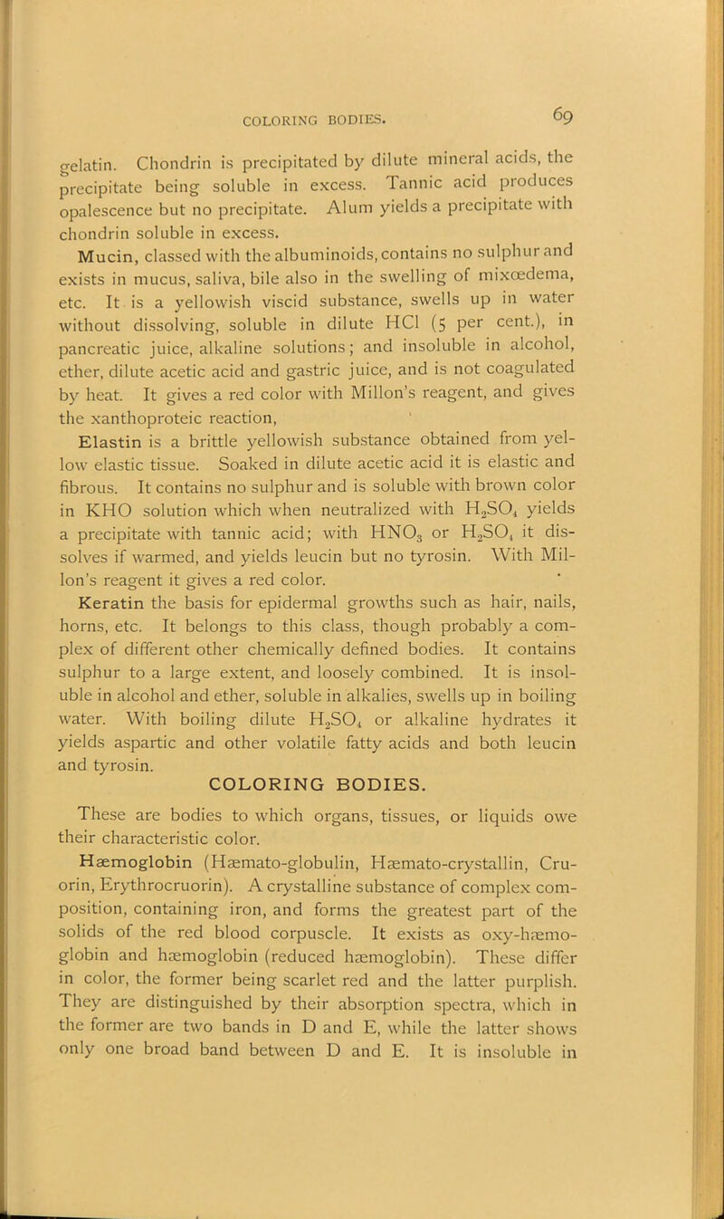 COLORING BODIES. gelatin. Chondrin is precipitated by dilute mineral acids, the precipitate being soluble in excess. Tannic acid produces opalescence but no precipitate. Alum yields a precipitate with chondrin soluble in excess. Mucin, classed with the albuminoids, contains no sulphur and exists in mucus, saliva, bile also in the swelling of mixcedema, etc. It is a yellowish viscid substance, swells up in water without dissolving, soluble in dilute HC1 (5 per cent.), in pancreatic juice, alkaline solutions; and insoluble in alcohol, ether, dilute acetic acid and gastric juice, and is not coagulated by heat. It gives a red color with Millon’s reagent, and gives the xanthoproteic reaction, Elastin is a brittle yellowish substance obtained from yel- low elastic tissue. Soaked in dilute acetic acid it is elastic and fibrous. It contains no sulphur and is soluble with brown color in KHO solution which when neutralized with H2S04 yields a precipitate with tannic acid; with HNOs or H2S04 it dis- solves if warmed, and yields leucin but no tyrosin. With Mil- lon’s reagent it gives a red color. Keratin the basis for epidermal growths such as hair, nails, horns, etc. It belongs to this class, though probably a com- plex of different other chemically defined bodies. It contains sulphur to a large extent, and loosely combined. It is insol- uble in alcohol and ether, soluble in alkalies, swells up in boiling water. With boiling dilute H2S04 or alkaline hydrates it yields aspartic and other volatile fatty acids and both leucin and tyrosin. COLORING BODIES. These are bodies to which organs, tissues, or liquids owe their characteristic color. Haemoglobin (Haemato-globulin, Haemato-crystallin, Cru- orin, Erythrocruorin). A crystalline substance of complex com- position, containing iron, and forms the greatest part of the solids of the red blood corpuscle. It exists as oxy-haemo- globin and haemoglobin (reduced haemoglobin). These differ in color, the former being scarlet red and the latter purplish. They are distinguished by their absorption spectra, which in the former are two bands in D and E, while the latter shows only one broad band between D and E. It is insoluble in