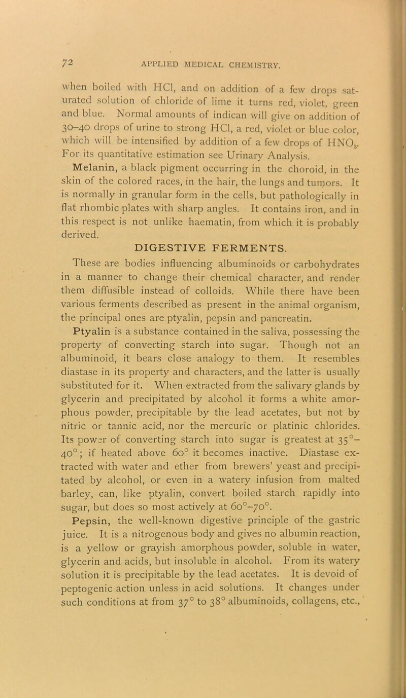 when boiled with HC1, and on addition of a few drops sat- urated solution of chloride of lime it turns red, violet, green and blue. Normal amounts of indican will give on addition of 30-40 drops of urine to strong HC1, a red, violet or blue color, which will be intensified by addition of a few drops of HNO^. For its quantitative estimation see Urinary Analysis. Melanin, a black pigment occurring in the choroid, in the skin of the colored races, in the hair, the lungs and tumors. It is normally in granular form in the cells, but pathologically in flat rhombic plates with sharp angles. It contains iron, and in this respect is not unlike haematin, from which it is probably derived. DIGESTIVE FERMENTS. These are bodies influencing albuminoids or carbohydrates in a manner to change their chemical character, and render them diffusible instead of colloids. While there have been various ferments described as present in the animal organism, the principal ones are ptyalin, pepsin and pancreatin. Ptyalin is a substance contained in the saliva, possessing the property of converting starch into sugar. Though not an albuminoid, it bears close analogy to them. It resembles diastase in its property and characters, and the latter is usually substituted for it. When extracted from the salivary glands by glycerin and precipitated by alcohol it forms a white amor- phous powder, precipitable by the lead acetates, but not by nitric or tannic acid, nor the mercuric or platinic chlorides. Its power of converting starch into sugar is greatest at 350- 40°; if heated above 6o° it becomes inactive. Diastase ex- tracted with water and ether from brewers’ yeast and precipi- tated by alcohol, or even in a watery infusion from malted barley, can, like ptyalin, convert boiled starch rapidly into sugar, but does so most actively at 60 Pepsin, the well-known digestive principle of the gastric juice. It is a nitrogenous body and gives no albumin reaction, is a yellow or grayish amorphous powder, soluble in water, glycerin and acids, but insoluble in alcohol. From its watery solution it is precipitable by the lead acetates. It is devoid of peptogenic action unless in acid solutions. It changes under such conditions at from 370 to 38° albuminoids, collagens, etc.,