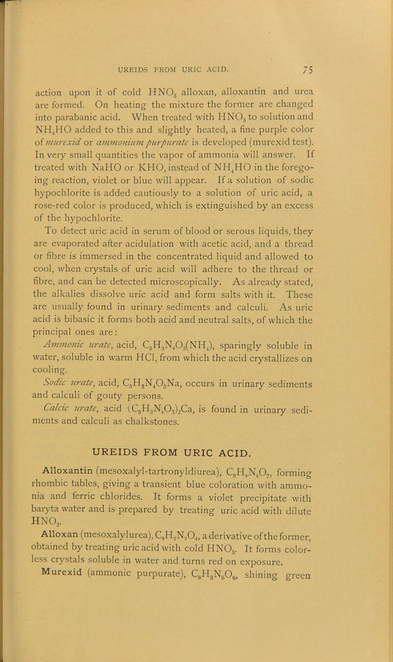 action upon it of cold HN03 alloxan, alloxantin and urea are formed. On heating the mixture the former are changed into parabanic acid. When treated with HNO;)to solution and NH4HO added to this and slightly heated, a fine purple color of niurexid or ammoniumpurpurate is developed (murexid test). In very small quantities the vapor of ammonia will answer. If treated with NaHO or KHO, instead of NH,HO in the forego- ing reaction, violet or blue will appear. If a solution of sodic hypochlorite is added cautiously to a solution of uric acid, a rose-red color is produced, which is extinguished by an excess of the hypochlorite. To detect uric acid in serum of blood or serous liquids, they are evaporated after acidulation with acetic acid, and a thread or fibre is immersed in the concentrated liquid and allowed to cool, when crystals of uric acid will adhere to the thread or fibre, and can be detected microscopically. As already stated, the alkalies dissolve uric acid and form salts with it. These are usually found in urinary sediments and calculi. As uric acid is bibasic it forms both acid and neutral salts, of which the principal ones are: Ammonic urate, acid, C5H,N.,0;i(N11,), sparingly soluble in water, soluble in warm HC1, from which the acid crystallizes on cooling. Sodic urate, acid, C5H3N403Na, occurs in urinary sediments and calculi of gouty persons. Calcic urate, acid (C5H3N403)2Ca, is found in urinary sedi- ments and calculi as chalkstones. UREIDS FROM URIC ACID. Alloxantin (mesoxalyl-tartronyldiurea), CsH,N407, forming rhombic tables, giving a transient blue coloration with ammo- nia and ferric chlorides. It forms a violet precipitate with baryta water and is prepared by treating uric acid with dilute hno3. Alloxan (mesoxalylurea), C4H,N20„ a derivative of the former, obtained by treating uric acid with cold HNOs. It forms color- less crystals soluble in water and turns red on exposure. Murexid (ammonic purpurate), C8H8N,j06, shining green