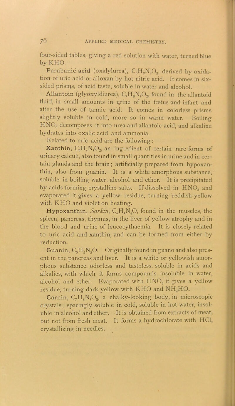 four-sided tables, giving a red solution with water, turned blue by KI IO. Parabanic acid (oxalylurea), C3H2N203) derived by oxida- tion of uric acid or alloxan by hot nitric acid. It comes in six- sided prisrrjs, of acid taste, soluble in water and alcohol. Allantoin (glyoxyldiurea), C4HGN,02, found in the allantoid fluid, in small amounts in urine of the foetus and infant and after the use of tannic acid. It comes in colorless prisms slightly soluble in cold, more so in warm water. Boiling HN03 decomposes it into urea and allantoic acid, and alkaline hydrates into oxalic acid and ammonia. Related to uric acid are the following: Xanthin, C3H4N402, an ingredient of certain rare forms of urinary calculi, also found in small quantities in urine and in cer- tain glands and the brain; artificially prepared from hypoxan- thin, also from guanin. It is a white amorphous substance, soluble in boiling water, alcohol and ether. It is precipitated by acids forming crystalline salts. If dissolved in HN03 and evaporated it gives a yellow residue, turning reddish-yellow with KHO and violet on heating. Hypoxanthin, Sarkin, C5H4N40, found in the muscles, the spleen, pancreas, thymus, in the liver of yellow atrophy and in the blood and urine of leucocythaemia. It is closely related to uric acid and xanthin, and can be formed from either by reduction. Guanin, C5H5N50. Originally found in guano and also pres- ent in the pancreas and liver. It is a white or yellowish amor- phous substance, odorless and tasteless, soluble in acids and alkalies, with which it forms compounds insoluble in water, alcohol and ether. Evaporated with HNOs it gives a yellow residue, turning dark yellow with KHO and NH4HO. Carnin, C7HSN,03, a chalky-looking body, in microscopic crystals; sparingly soluble in cold, soluble in hot water, insol- uble in alcohol and ether. It is obtained from extracts of meat, but not from fresh meat. It forms a hydrochlorate with HC1, crystallizing in needles.