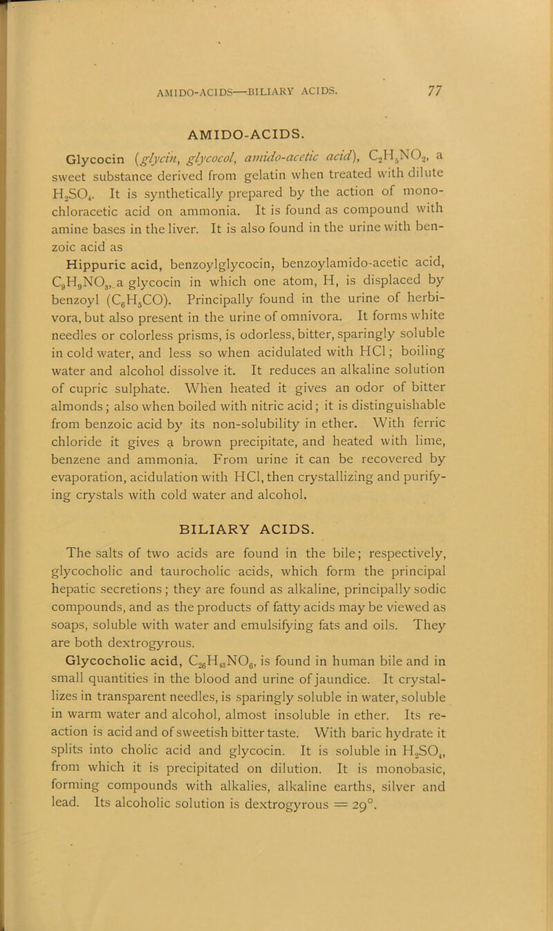 AM I DO-ACIDS. Glycocin (glycin, glycocol, amido-acetic acid), C2H5N02, a sweet substance derived from gelatin when treated with dilute HoSO*. It is synthetically prepared by the action of niono- chloracetic acid on ammonia. It is found as compound with amine bases in the liver. It is also found in the urine with ben- zoic acid as Hippuric acid, benzoylglycocin, benzoylamido-acetic acid, C9H9N03, a glycocin in which one atom, H, is displaced by benzoyl (CeH5CO). Principally found in the urine of herbi- vora, but also present in the urine of omnivora. It forms white needles or colorless prisms, is odorless, bitter, sparingly soluble in cold water, and less so when acidulated with HC1; boiling water and alcohol dissolve it. It reduces an alkaline solution of cupric sulphate. When heated it gives an odor of bitter almonds ; also when boiled with nitric acid ; it is distinguishable from benzoic acid by its non-solubility in ether. With ferric chloride it gives a brown precipitate, and heated with lime, benzene and ammonia. From urine it can be recovered by evaporation, acidulation with HC1, then crystallizing and purify- ing crystals with cold water and alcohol. BILIARY ACIDS. The salts of two acids are found in the bile; respectively, glycocholic and taurocholic acids, which form the principal hepatic secretions; they are found as alkaline, principally sodic compounds, and as the products of fatty acids may be viewed as soaps, soluble with water and emulsifying fats and oils. They are both dextrogyrous. Glycocholic acid, C26H13N06, is found in human bile and in small quantities in the blood and urine of jaundice. It crystal- lizes in transparent needles, is sparingly soluble in water, soluble in warm water and alcohol, almost insoluble in ether. Its re- action is acid and of sweetish bitter taste. With baric hydrate it splits into cholic acid and glycocin. It is soluble in H2S04, from which it is precipitated on dilution. It is monobasic, forming compounds with alkalies, alkaline earths, silver and lead. Its alcoholic solution is dextrogyrous = 290.