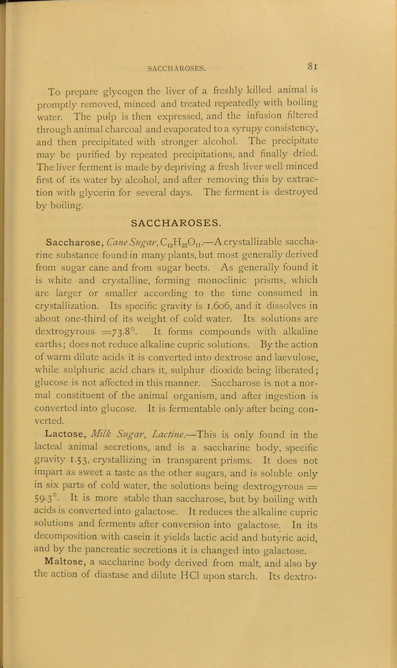 SACCHAROSES. To prepare glycogen the liver of a freshly killed animal is promptly removed, minced and treated repeatedly with boiling water. The pulp is then expressed, and the infusion filtered through animal charcoal and evaporated to a syrupy consistency, and then precipitated with stronger alcohol. The precipitate may be purified by repeated precipitations, and finally dried. The liver ferment is made by depriving a fresh liver well minced first of its water by alcohol, and after removing this by extrac- tion with glycerin for several days. The ferment is destroyed by boiling. SACCHAROSES. Saccharose, Cane Sugar, C12H22Ou.—A crystallizable saccha- rine substance found in many plants, but most generally derived from sugar cane and from sugar beets. As generally found it is white and crystalline, forming monoclinic prisms, which are larger or smaller according to the time consumed in crystallization. Its specific gravity is 1.606, and it dissolves in about one-third of its weight of cold water. Its solutions are dextrogyrous =73.8°. It forms compounds with alkaline earths; does not reduce alkaline cupric solutions. By the action of warm dilute acids it is converted into dextrose and laevulose, while sulphuric acid chars it, sulphur dioxide being liberated; glucose is not affected in this manner. Saccharose is not a nor- mal constituent of the animal organism, and after ingestion is converted into glucose. It is fermentable only after being con- verted. Lactose, Milk Sugar, Lactine.—This is only found in the lacteal animal secretions, and is a saccharine body, specific gravity 1.53, crystallizing in transparent prisms. It does not impart as sweet a taste as the other sugars, and is soluble only in six parts of cold water, the solutions being dextrogyrous = 59-3°- ^ is more stable than saccharose, but by boiling with acids is converted into galactose. It reduces the alkaline cupric solutions and ferments after conversion into galactose. In its decomposition with casein it yields lactic acid and butyric acid, and by the pancreatic secretions it is changed into galactose. Maltose, a saccharine body derived from malt, and also by the action of diastase and dilute HC1 upon starch. Its dextro-