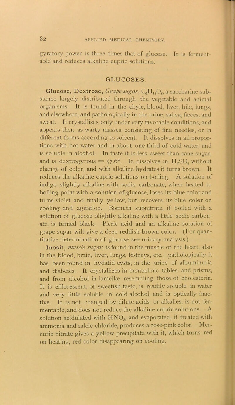 gyratory power is three times that of glucose. It is ferment- able and reduces alkaline cupric solutions. GLUCOSES. Glucose, Dextrose, Grape sugar, C6H12O0, a saccharine sub- stance largely distributed through the vegetable and animal organisms. It is found in the chyle, blood, liver, bile, lungs, and elsewhere, and pathologically in the urine, saliva, faeces, and sweat. It crystallizes only under very favorable conditions, and appears then as warty masses consisting of fine needles, or in different forms according to solvent. It dissolves in all propor- tions with hot water and in about one-third of cold water, and is soluble in alcohol. In taste it is less sweet than cane sugar, and is dextrogyrous — 57-6°. It dissolves in H2S04 without change of color, and with alkaline hydrates it turns brown. It reduces the alkaline cupric solutions on boiling. A solution of indigo slightly alkaline with • sodic carbonate, when heated to boiling point with a solution of glucose, loses its blue color and turns violet and finally yellow, but recovers its blue color on cooling and agitation. Bismuth subnitrate, if boiled with a solution of glucose slightly alkaline with a little sodic carbon- ate, is turned black. Picric acid and an alkaline solution of grape sugar will give a deep reddish-brown color. (For quan- titative determination of glucose see urinary analysis.) Inosit, muscle sugar, is found in the muscle of the heart, also in the blood, brain, liver, lungs, kidneys, etc.; pathologically it has been found in hydatid cysts, in the urine of albuminuria and diabetes. It crystallizes in monoclinic tables and prisms, and from alcohol in lamellae resembling those of cholesterin. It is efflorescent, of sweetish taste, is readily soluble in water and very little soluble in cold alcohol, and is optically inac- tive. It is not changed by dilute acids or alkalies, is not fer- mentable, and does not reduce the alkaline cupric solutions. A solution acidulated with HN03, and evaporated, if treated with ammonia and calcic chloride, produces a rose-pink color. Mer- curic nitrate gives a yellow precipitate with it, which turns red on heating, red color disappearing on cooling.