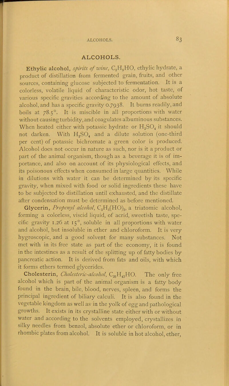ALCOHOLS. Ethylic alcohol, spirits of wine, C2H5HO, ethylic hydrate, a product of distillation from fermented grain, fruits, and other sources, containing glucose subjected to fermentation. It is a colorless, volatile liquid of characteristic odor, hot taste, of various specific gravities according to the amount of absolute alcohol, and has a specific gravity 0.7938. It burns readily, and boils at 78.5°. It is miscible in all proportions with water without causing turbidity, and coagulates albuminous substances. When heated either with potassic hydrate or H2S04 it should not darken. With H2S04 and a dilute solution (one-third per cent) of potassic bichromate a green color is produced. Alcohol does not occur in nature as such, nor is it a product or part of the animal organism, though as a beverage it is of im- portance, and also on account of its physiological effects, and its poisonous effects when consumed in large quantities. While in dilutions with water it can be determined by its specific gravity, when mixed with food or solid ingredients these have to be subjected to distillation until exhausted, and the distillate after condensation must be determined as before mentioned. Glycerin, Propenyl alcohol, C3H5(HO)3, a triatomic alcohol, forming a colorless, viscid liquid, of acrid, sweetish taste, spe- cific gravity 1.26 at 15°, soluble in all proportions with water and alcohol, but insoluble in ether and chloroform. It is very hygroscopic, and a good solvent for many substances. Not met with in its free state as part of the economy, it is found in the intestines as a result of the splitting up of fatty bodies by pancreatic action. It is derived from fats and oils, with which it forms ethers termed glycerides. Cholesterin, Cholesteric-alcohol, C2cH43HO. The only free alcohol which is part of the animal organism is a fatty body found in the brain, bile, blood, nerves, spleen, and forms the principal ingredient of biliary calculi. It is also found in the vegetable kingdom as well as in the yolk of egg and pathological growths. It exists in its crystalline state either with or without water and according to the solvents employed, crystallizes in silky needles from benzol, absolute ether or chloroform, or in rhombic plates from alcohol. It is soluble in hot alcohol, ether,