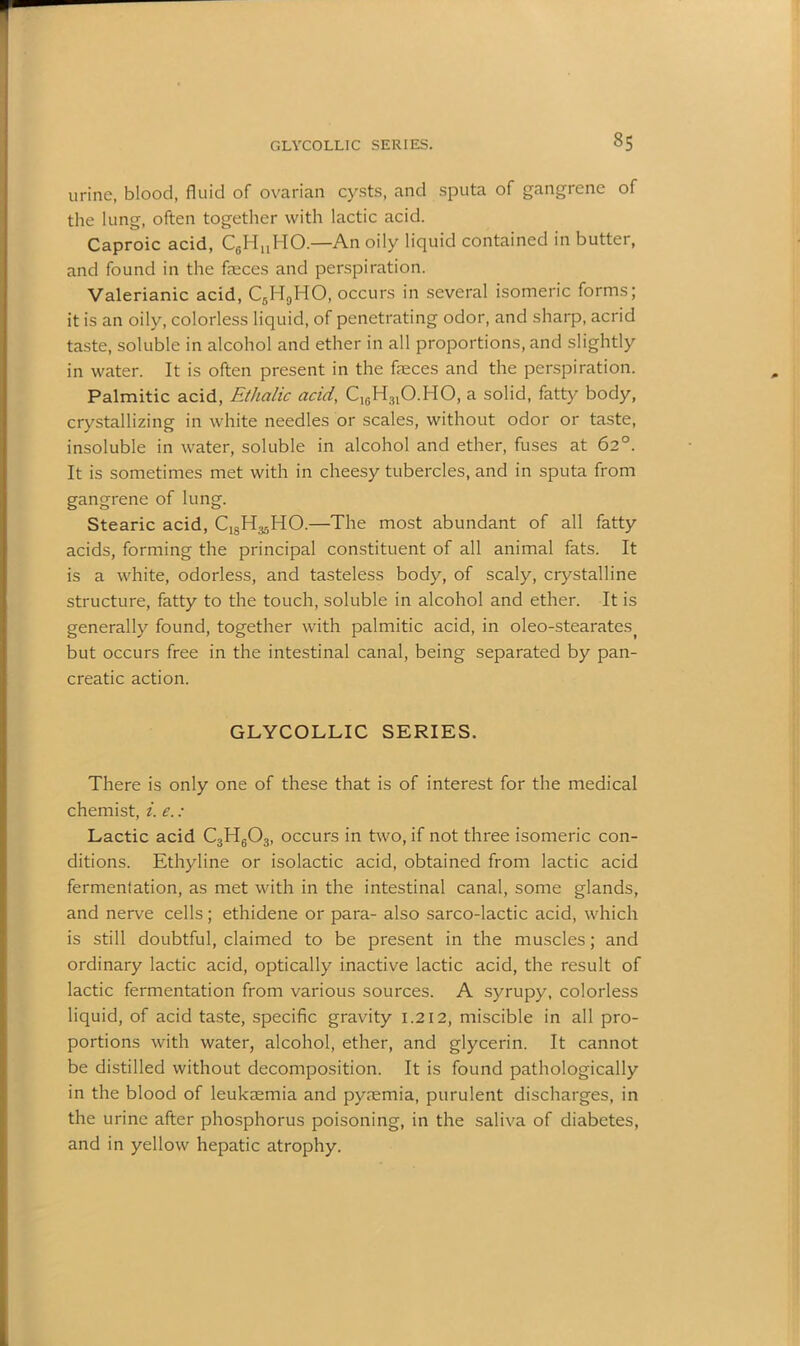 GLYCOLLIC SERIES. §5 urine, blood, fluid of ovarian cysts, and sputa of gangrene of the lung, often together with lactic acid. Caproic acid, C6HuHO.—An oily liquid contained in butter, and found in the feces and perspiration. Valerianic acid, C6H9HO, occurs in several isomeric forms; it is an oily, colorless liquid, of penetrating odor, and sharp, acrid taste, soluble in alcohol and ether in all proportions, and slightly in water. It is often present in the feces and the perspiration. Palmitic acid, Ethalic acid, C16H3lO.HO, a solid, fatty body, crystallizing in white needles or scales, without odor or taste, insoluble in water, soluble in alcohol and ether, fuses at 62°. It is sometimes met with in cheesy tubercles, and in sputa from gangrene of lung. Stearic acid, C^H^HO.—The most abundant of all fatty acids, forming the principal constituent of all animal fats. It is a white, odorless, and tasteless body, of scaly, crystalline structure, fatty to the touch, soluble in alcohol and ether. It is generally found, together with palmitic acid, in oleo-stearates) but occurs free in the intestinal canal, being separated by pan- creatic action. GLYCOLLIC SERIES. There is only one of these that is of interest for the medical chemist, i. e. : Lactic acid C3H603, occurs in two, if not three isomeric con- ditions. Ethyline or isolactic acid, obtained from lactic acid fermentation, as met with in the intestinal canal, some glands, and nerve cells; ethidene or para- also sarco-lactic acid, which is still doubtful, claimed to be present in the muscles; and ordinary lactic acid, optically inactive lactic acid, the result of lactic fermentation from various sources. A syrupy, colorless liquid, of acid taste, specific gravity 1.212, miscible in all pro- portions with water, alcohol, ether, and glycerin. It cannot be distilled without decomposition. It is found pathologically in the blood of leukemia and pymmia, purulent discharges, in the urine after phosphorus poisoning, in the saliva of diabetes, and in yellow hepatic atrophy.