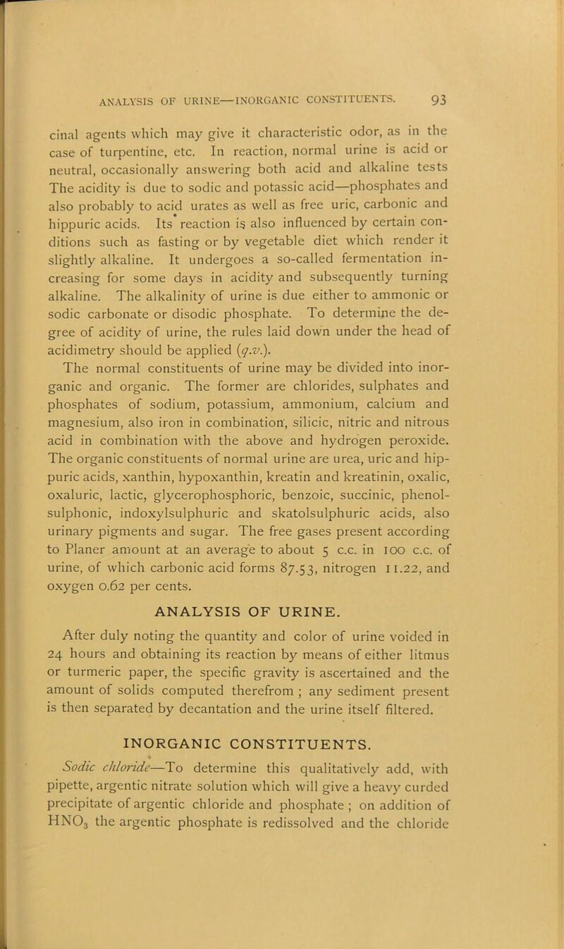 cinal agents which may give it characteristic odor, as in the case of turpentine, etc. In reaction, normal urine is acid or neutral, occasionally answering both acid and alkaline tests The acidity is due to sodic and potassic acid—phosphates and also probably to acid urates as well as free uric, carbonic and hippuric acids. Its reaction is also influenced by certain con- ditions such as fasting or by vegetable diet which render it slightly alkaline. It undergoes a so-called fermentation in- creasing for some days in acidity and subsequently turning alkaline. The alkalinity of urine is due either to ammonic or sodic carbonate or disodic phosphate. To determine the de- gree of acidity of urine, the rules laid down under the head of acidimetry should be applied (q.v.). The normal constituents of urine may be divided into inor- ganic and organic. The former are chlorides, sulphates and phosphates of sodium, potassium, ammonium, calcium and magnesium, also iron in combination, silicic, nitric and nitrous acid in combination with the above and hydrogen peroxide. The organic constituents of normal urine are urea, uric and hip- puric acids, xanthin, hypoxanthin, kreatin and kreatinin, oxalic, oxaluric, lactic, glycerophosphoric, benzoic, succinic, phenol- sulphonic, indoxylsulphuric and skatolsulphuric acids, also urinary pigments and sugar. The free gases present according to Planer amount at an average to about 5 c.c. in 100 c.c. of urine, of which carbonic acid forms 87.53, nitrogen 11.22, and oxygen 0.62 per cents. ANALYSIS OF URINE. After duly noting the quantity and color of urine voided in 24 hours and obtaining its reaction by means of either litmus or turmeric paper, the specific gravity is ascertained and the amount of solids computed therefrom ; any sediment present is then separated by decantation and the urine itself filtered. INORGANIC CONSTITUENTS. % Sodic chloride—To determine this qualitatively add, with pipette, argentic nitrate solution which will give a heavy curded precipitate of argentic chloride and phosphate ; on addition of HN03 the argentic phosphate is redissolved and the chloride