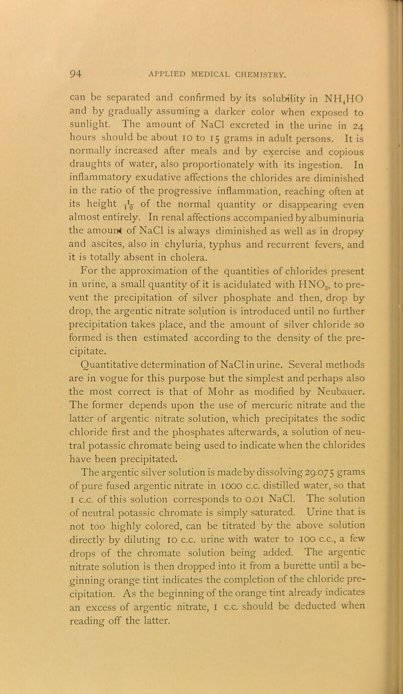 can be separated and confirmed by its solubility in NH4HO and by gradually assuming a darker color when exposed to sunlight. The amount of NaCl excreted in the urine in 24 hours should be about 10 to 15 grams in adult persons. It is normally increased after meals and by exercise and copious draughts of water, also proportionately with its ingestion. In inflammatory exudative affections the chlorides are diminished in the ratio of the progressive inflammation, reaching often at its height of the normal quantity or disappearing even almost entirely. In renal affections accompanied by albuminuria the amount of NaCl is always diminished as well as in dropsy and ascites, also in chyluria, typhus and recurrent fevers, and it is totally absent in cholera. For the approximation of the quantities of chlorides present in urine, a small quantity of it is acidulated with HN03, to pre- vent the precipitation of silver phosphate and then, drop by drop, the argentic nitrate solution is introduced until no further precipitation takes place, and the amount of silver chloride so formed is then estimated according to the density of the pre- cipitate. Quantitative determination of NaCl in urine. Several methods are in vogue for this purpose but the simplest and perhaps also the most correct is that of Mohr as modified by Neubauer. The former depends upon the use of mercuric nitrate and the latter of argentic nitrate solution, which precipitates the sodic chloride first and the phosphates afterwards, a solution of neu- tral potassic chromate being used to indicate when the chlorides have been precipitated. The argentic silver solution is made by dissolving 29.075 grams of pure fused argentic nitrate in 1000 c.c. distilled water, so that I c.c. of this solution corresponds to 0.01 NaCl. The solution of neutral potassic chromate is simply saturated. Urine that is not too highly colored, can be titrated by the above solution directly by diluting 10 c.c. urine with water to 100 c.c., a few drops of the chromate solution being added. The argentic nitrate solution is then dropped into it from a burette until a be- ginning orange tint indicates the completion of the chloride pre- cipitation. As the beginning of the orange tint already indicates an excess of argentic nitrate, 1 c.c. should be deducted when reading off the latter.