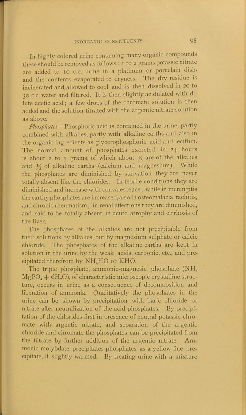 In highly colored urine containing many organic compounds these should be removed as follows : I to 2 grams potassic nitrate are added to io c.c. urine in a platinum or porcelain dish» and the contents evaporated to dryness. The dry residue is incinerated and allowed to cool and is then dissolved in 20 to 30 c.c. water and filtered. It is then slightly acidulated with di- lute acetic acid; a few drops of the chromate solution is then added and the solution titrated with the argentic nitrate solution as above. Phosphates—Phosphoric acid is contained in the urine, partly combined with alkalies, partly with alkaline earths and also in the organic ingredients as glycerophosphoric acid and lecithin. The normal amount of phosphates excreted in 24 hours is about 2 to 5 grams, of which about ^3 are of the alkalies and pj of alkaline earths (calcium and magnesium). While the phosphates are diminished by starvation they are never totally absent like the chlorides. In febrile conditions they are diminished and increase with convalescence; while in meningitis the earthy phosphates are increased, also in osteomalacia, rachitis, and chronic rheumatism; in renal affections they are diminished, and said to be totally absent in acute atrophy and cirrhosis of the liver. The phosphates of the alkalies are not precipitable from their solutions by alkalies, but by magnesium sulphate or calcic chloride. The phosphates of the alkaline earths are kept in solution in the urine by the weak acids, carbonic, etc., and pre- cipitated therefrom by NH4HO or KHO. The triple phosphate, ammonio-magnesic phosphate (NH4 MgP04 -f- 6H20), of characteristic microscopic crystalline struc- ture, occurs in urine as a consequence of decomposition and liberation of ammonia. Qualitatively the phosphates in the urine can be shown by precipitation with baric chloride or nitrate after neutralization of the acid phosphates. By precipi- tation of the chlorides first in presence of neutral potassic chro- mate with argentic nitrate, and separation of the argentic chloride and chromate the phosphates can be precipitated from the filtrate by further addition of the argentic nitrate. Am- nionic molybdate precipitates phosphates as a yellow fine pre- cipitate, if slightly warmed. By treating urine with a mixture