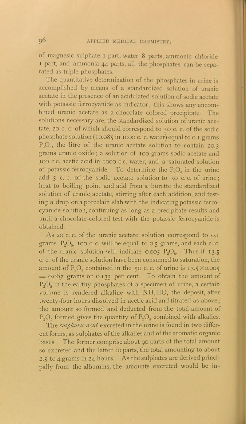 of magnesic sulphate i part, water 8 parts, ammonic chloride i part, and ammonia 44 parts, all the phosphates can be sepa- rated as triple phosphates. The quantitative determination of the phosphates in urine is accomplished by means of a standardized solution of uranic acetate in the presence of an acidulated solution of sodic acetate with potassic ferrocyanide as indicator; this shows any uncom- bined uranic acetate as a chocolate colored precipitate. The solutions necessary are, the standardized solution of uranic ace- tate, 20 c. c. of which should correspond to 50 c. c. of the sodic phosphate solution (10.085 >n IOOO c. c. water) equal too.i grams P2On, the litre of the uranic acetate solution to contain 20.3 grams uranic oxide; a solution of 100 grams sodic acetate and 100 c.c. acetic acid in 1000 c.c. water, and a saturated solution of potassic ferrocyanide. To determine the P205 in the urine add 5 c. c. of the sodic acetate solution to 50 c. c. of urine; heat to boiling point and add from a burette the standardized solution of uranic, acetate, stirring after each addition, and test- ing a drop on a porcelain slab with the indicating potassic ferro- cyanide solution, continuing as long as a precipitate results and until a chocolate-colored test with the potassic ferrocyanide is obtained. As 20 c. c. of the uranic acetate solution correspond to 0.1 grams P205, 100 c. c. will be equal to 0.5 grams, and each c. c. of the uranic solution will indicate 0.005 Thus if 13.5 c. c. of the uranic solution have been consumed to saturation, the amount of P205 contained in the 50 c. c. of urine is 13.5X0.005 = 0.067 grams or 0.135 per cent. To obtain the amount of P203 in the earthy phosphates of a specimen of urine, a certain volume is rendered alkaline with NH4HO, the deposit, after twenty-four hours dissolved in acetic acid and titrated as above; the amount so formed and deducted from the total amount of P205 formed gives the quantity of P205 combined with alkalies. The sulphuric acid excreted in the urine is found in two differ- ent forms, as sulphates of the alkalies and of the aromatic organic bases. The former comprise about 90 parts of the total amount so excreted and the latter 10 parts, the total amounting to about 2.5 to 4 grams in 24 hours. As the sulphates are derived princi- pally from the albumins, the amounts excreted would be in-