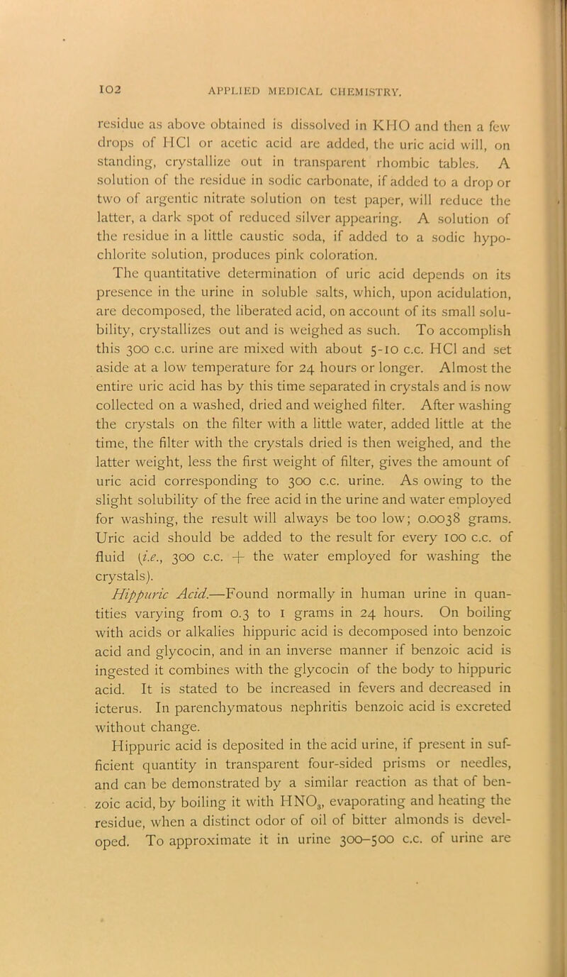 residue as above obtained is dissolved in KHO and then a few drops of MCI or acetic acid are added, the uric acid will, on standing, crystallize out in transparent rhombic tables. A solution of the residue in sodic carbonate, if added to a drop or two of argentic nitrate solution on test paper, will reduce the latter, a dark spot of reduced silver appearing. A solution of the residue in a little caustic soda, if added to a sodic hypo- chlorite solution, produces pink coloration. The quantitative determination of uric acid depends on its presence in the urine in soluble salts, which, upon acidulation, are decomposed, the liberated acid, on account of its small solu- bility, crystallizes out and is weighed as such. To accomplish this 300 c.c. urine are mixed with about 5-10 c.c. HC1 and set aside at a low temperature for 24 hours or longer. Almost the entire uric acid has by this time separated in crystals and is now collected on a washed, dried and weighed filter. After washing the crystals on the filter with a little water, added little at the time, the filter with the crystals dried is then weighed, and the latter weight, less the first weight of filter, gives the amount of uric acid corresponding to 300 c.c. urine. As owing to the slight solubility of the free acid in the urine and water employed for washing, the result will always be too low; 0.0038 grams. Uric acid should be added to the result for every 100 c.c. of fluid [i.e., 300 c.c. -j- the water employed for washing the crystals). Hippuric Acid.—Found normally in human urine in quan- tities varying from 0.3 to 1 grams in 24 hours. On boiling with acids or alkalies hippuric acid is decomposed into benzoic acid and glycocin, and in an inverse manner if benzoic acid is ingested it combines with the glycocin of the body to hippuric acid. It is stated to be increased in fevers and decreased in icterus. In parenchymatous nephritis benzoic acid is excreted without change. Hippuric acid is deposited in the acid urine, if present in suf- ficient quantity in transparent four-sided prisms or needles, and can be demonstrated by a similar reaction as that of ben- zoic acid, by boiling it with HN03, evaporating and heating the residue, when a distinct odor of oil of bitter almonds is devel- oped. To approximate it in urine 300-500 c.c. of urine are