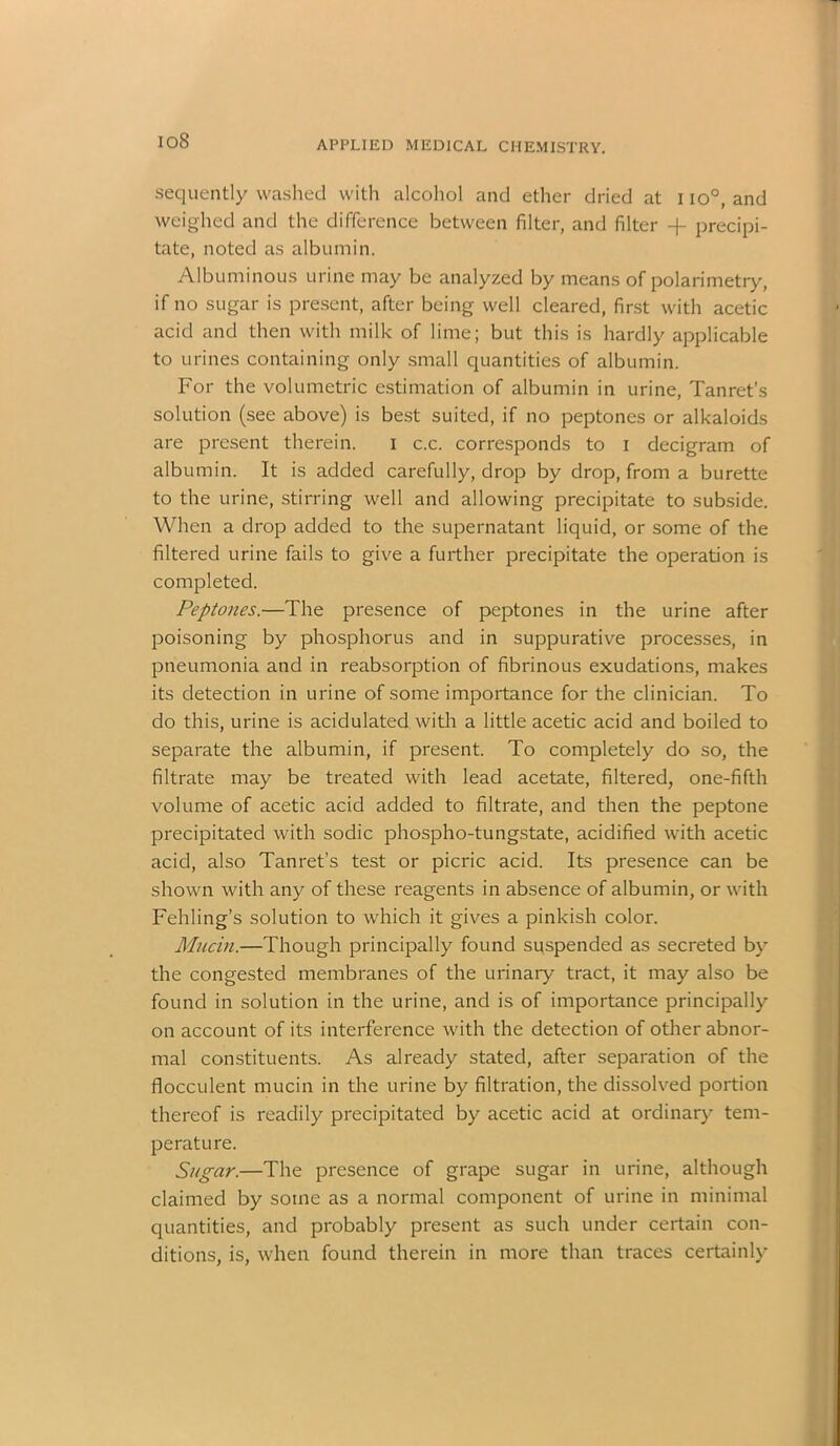 sequently washed with alcohol and ether dried at I io°, and weighed and the difference between filter, and filter + precipi- tate, noted as albumin. Albuminous urine may be analyzed by means of polarimetry, if no sugar is present, after being well cleared, first with acetic acid and then with milk of lime; but this is hardly applicable to urines containing only small quantities of albumin. For the volumetric estimation of albumin in urine, Tanret’s solution (see above) is best suited, if no peptones or alkaloids are present therein. i c.c. corresponds to i decigram of albumin. It is added carefully, drop by drop, from a burette to the urine, stirring well and allowing precipitate to subside. When a drop added to the supernatant liquid, or some of the filtered urine fails to give a further precipitate the operation is completed. Peptones.—The presence of peptones in the urine after poisoning by phosphorus and in suppurative processes, in pneumonia and in reabsorption of fibrinous exudations, makes its detection in urine of some importance for the clinician. To do this, urine is acidulated with a little acetic acid and boiled to separate the albumin, if present. To completely do so, the filtrate may be treated with lead acetate, filtered, one-fifth volume of acetic acid added to filtrate, and then the peptone precipitated with sodic phospho-tungstate, acidified with acetic acid, also Tanret’s test or picric acid. Its presence can be shown with any of these reagents in absence of albumin, or with Fehling's solution to which it gives a pinkish color. Mucin.—Though principally found suspended as secreted by the congested membranes of the urinary tract, it may also be found in solution in the urine, and is of importance principally on account of its interference with the detection of other abnor- mal constituents. As already stated, after separation of the flocculent mucin in the urine by filtration, the dissolved portion thereof is readily precipitated by acetic acid at ordinary tem- perature. Sugar.—The presence of grape sugar in urine, although claimed by some as a normal component of urine in minimal quantities, and probably present as such under certain con- ditions, is, when found therein in more than traces certainly