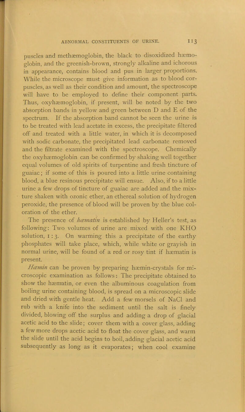puscles and methaemoglobin, the black to disoxidized haemo- globin, and the greenish-brown, strongly alkaline and ichorous in appearance, contains blood and pus in larger proportions. While the microscope must give information as to blood cor- puscles, as well as their condition and amount, the spectroscope will have to be employed to define their component parts. Thus, oxyhaemoglobin, if present, will be noted by the two absorption bands in yellow and green between D and E of the spectrum. If the absorption band cannot be seen the urine is to be treated with lead acetate in excess, the precipitate filtered off and treated with a little water, in which it is decomposed with sodic carbonate, the precipitated lead carbonate removed and the filtrate examined with the spectroscope. Chemically the oxyhaemoglobin can be confirmed by shaking well together equal volumes of old spirits of turpentine and fresh tincture of guaiac; if some of this is poured into a little urine containing blood, a blue resinous precipitate will ensue. Also, if to a little urine a few drops of tincture of guaiac are added and the mix- ture shaken with ozonic ether, an ethereal solution of hydrogen peroxide, the presence of blood will be proven by the blue col- oration of the ether. The presence of liceviatin is established by Heller’s test, as following: Two volumes of urine are mixed with one KHO solution, 1 :3. On warming this a precipitate of the earthy phosphates will take place, which, while white or grayish in normal urine, will be found of a red or rosy tint if haematin is present. H<zmin can be proven by preparing haemin-crystals for mi- croscopic examination as follows: The precipitate obtained to show the haematin, or even the albuminous coagulation from boiling urine containing blood, is spread on a microscopic slide and dried with gentle heat. Add a few morsels of NaCl and rub with a knife into the sediment until the salt is finely divided, blowing off the surplus and adding a drop of glacial acetic acid to the slide; cover them with a cover glass, adding a few more drops acetic acid to float the cover glass, and warm the slide until the acid begins to boil, adding glacial acetic acid subsequently as long as it evaporates; when cool examine