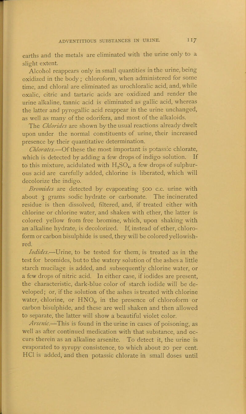 earths and the metals are eliminated with the urine only to a slight extent. Alcohol reappears only in small quantities in the urine, being oxidized in the body; chloroform, when administered for some time, and chloral are eliminated as urochloralic acid, and, while oxalic, citric and tartaric acids are oxidized and render the urine alkaline, tannic acid is eliminated as gallic acid, whereas the latter and pyrogallic acid reappear in the urine unchanged, as well as many of the odorifera, and most of the alkaloids. The Chlorides are shown by the usual reactions already dwelt upon under the normal constituents of urine, their increased presence by their quantitative determination. Chlorates.—Of these the most important is potassic chlorate, which is detected by adding a few drops of indigo solution. If to this mixture, acidulated with H2S04, a few drops of sulphur- ous acid are carefully added, chlorine is liberated, which will decolorize the indigo. Bromides are detected by evaporating 500 c.c. urine with about 3 grams sodic hydrate or carbonate. The incinerated residue is then dissolved, filtered, and, if treated either with chlorine or chlorine water, and shaken with ether, the latter is colored yellow from free bromine, which, upon shaking with an alkaline hydrate, is decolorized. If, instead of ether, chloro- form or carbon bisulphide is used, they will be colored yellowish- red. Iodides.—Urine, to be tested for them, is treated as in the test for bromides, but to the watery solution of the ashes a little starch mucilage is added, and subsequently chlorine water, or a few drops of nitric acid. In either case, if iodides are present, the characteristic, dark-blue color of starch iodide will be de- veloped; or, if the solution of the ashes is treated with chlorine water, chlorine, or HN03, in the presence of chloroform or carbon bisulphide, and these are well shaken and then allowed to separate, the latter will show a beautiful violet color. Arsenic.—This is found in the urine in cases of poisoning, as well as after continued medication with that substance, and oc- curs therein as an alkaline arsenite. To detect it, the urine is evaporated to syrupy consistence, to which about 20 per cent. HCl is added, and then potassic chlorate in small doses until