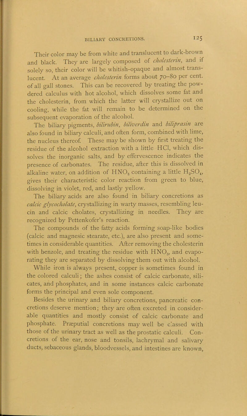 Their color may be from white and translucent to dark-brown and black. They are largely composed of cholestenn, and if solely so, their color will be whitish-opaque and almost trans- lucent. At an average cholestenn forms about 70-80 per cent, of all gall stones. This can be recovered by treating the pow- dered calculus with hot alcohol, which dissolves some fat and the cholesterin, from which the latter will crystallize out on coolinsr, while the fat will remain to be determined on the subsequent evaporation of the alcohol. The biliary pigments, bilirubin, bihverdin and biliprasin are also found in biliary calculi, and often form, combined with lime, the nucleus thereof. These may be shown by first treating the residue of the alcohol extraction with a little HC1, which dis- solves the inorganic salts, and by effervescence indicates the presence of carbonates. The residue, after this is dissolved in alkaline water, on addition of HN03 containing a little H2S04, gives their characteristic color reaction from green to blue, dissolving in violet, red, and lastly yellow. The biliary acids are also found in biliary concretions as calcic glycocholate, crystallizing in warty masses, resembling leu- cin and calcic cholates, crystallizing in needles. They are recognized by Pettenkofer’s reaction. The compounds of the fatty acids forming soap-like bodies (calcic and magnesic stearate, etc.), are also present and some- times in considerable quantities. After removing the cholesterin with benzole, and treating the residue with HNOa, and evapo- rating they are separated by dissolving them out with alcohol. While iron is always present, copper is sometimes found in the colored calculi; the ashes consist of calcic carbonate, sili- cates, and phosphates, and in some instances calcic carbonate forms the principal and even sole component. Besides the urinary and biliary concretions, pancreatic con- cretions deserve mention; they are often excreted in consider- able quantities and mostly consist of calcic carbonate and phosphate. Prseputial concretions may well be classed with those of the urinary tract as well as the prostatic calculi. Con- cretions of the ear, nose and tonsils, lachrymal and salivary ducts, sebaceous glands, bloodvessels, and intestines are known,