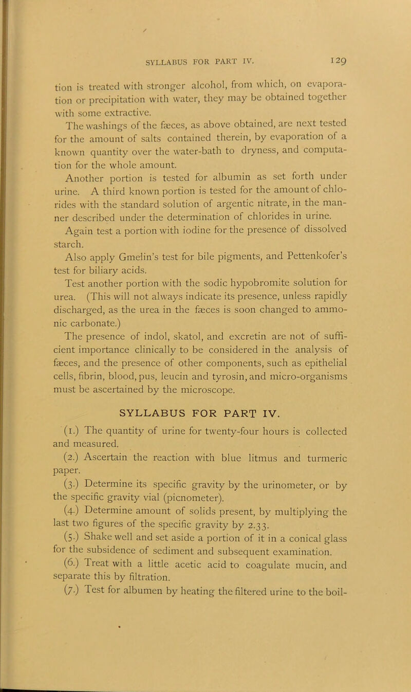 tion is treated with stronger alcohol, from which, on evapora- tion or precipitation with water, they may be obtained together with some extractive. The washings of the faeces, as above obtained, are next tested for the amount of salts contained therein, by evaporation of a known quantity over the water-bath to dryness, and computa- tion for the whole amount. Another portion is tested for albumin as set forth under urine. A third known portion is tested for the amount of chlo- rides with the standard solution of argentic nitrate, in the man- ner described under the determination of chlorides in urine. Again test a portion with iodine for the presence of dissolved starch. Also apply Gmelin’s test for bile pigments, and Pettenkofer’s test for biliary acids. Test another portion with the sodic hypobromite solution for urea. (This will not always indicate its presence, unless rapidly discharged, as the urea in the faeces is soon changed to amnio- nic carbonate.) The presence of indol, skatol, and excretin are not of suffi- cient importance clinically to be considered in the analysis of faeces, and the presence of other components, such as epithelial cells, fibrin, blood, pus, leucin and tyrosin, and micro-organisms must be ascertained by the microscope. SYLLABUS FOR PART IV. (1.) The quantity of urine for twenty-four hours is collected and measured. (2.) Ascertain the reaction with blue litmus and turmeric paper. (3.) Determine its specific gravity by the urinometer, or by the specific gravity vial (picnometer). (4.) Determine amount of solids present, by multiplying the last two figures of the specific gravity by 2.33. (5.) Shake well and set aside a portion of it in a conical glass for the subsidence of sediment and subsequent examination. (6.) Treat with a little acetic acid to coagulate mucin, and separate this by filtration. (7.) Test for albumen by heating the filtered urine to the boil-