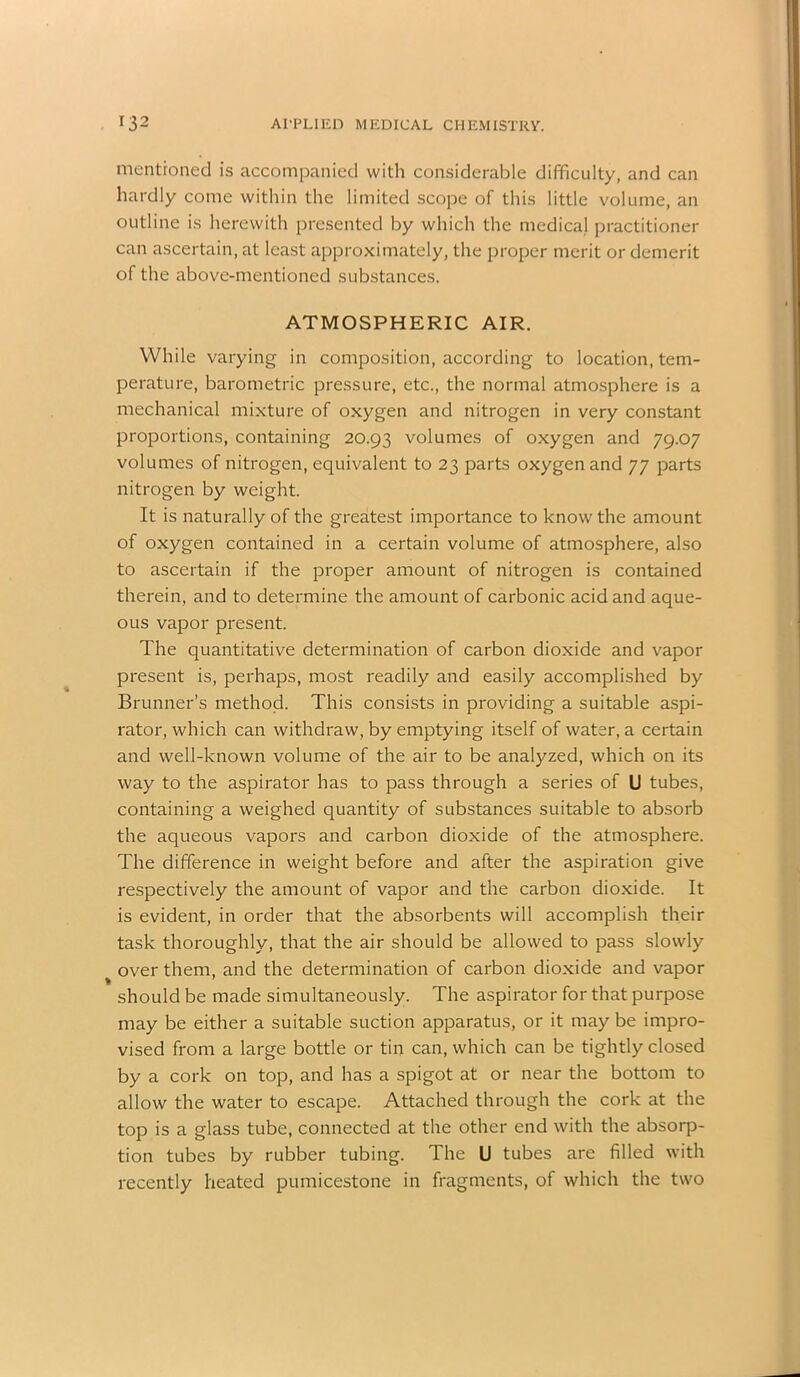 mentioned is accompanied with considerable difficulty, and can hardly come within the limited scope of this little volume, an outline is herewith presented by which the medical practitioner can ascertain, at least approximately, the proper merit or demerit of the above-mentioned substances. ATMOSPHERIC AIR. While varying in composition, according to location, tem- perature, barometric pressure, etc., the normal atmosphere is a mechanical mixture of oxygen and nitrogen in very constant proportions, containing 20.93 volumes of oxygen and 79.07 volumes of nitrogen, equivalent to 23 parts oxygen and 77 parts nitrogen by weight. It is naturally of the greatest importance to know the amount of oxygen contained in a certain volume of atmosphere, also to ascertain if the proper amount of nitrogen is contained therein, and to determine the amount of carbonic acid and aque- ous vapor present. The quantitative determination of carbon dioxide and vapor present is, perhaps, most readily and easily accomplished by Brunner’s method. This consists in providing a suitable aspi- rator, which can withdraw, by emptying itself of water, a certain and well-known volume of the air to be analyzed, which on its way to the aspirator has to pass through a series of U tubes, containing a weighed quantity of substances suitable to absorb the aqueous vapors and carbon dioxide of the atmosphere. The difference in weight before and after the aspiration give respectively the amount of vapor and the carbon dioxide. It is evident, in order that the absorbents will accomplish their task thoroughly, that the air should be allowed to pass slowly over them, and the determination of carbon dioxide and vapor should be made simultaneously. The aspirator for that purpose may be either a suitable suction apparatus, or it may be impro- vised from a large bottle or tin can, which can be tightly closed by a cork on top, and has a spigot at or near the bottom to allow the water to escape. Attached through the cork at the top is a glass tube, connected at the other end with the absorp- tion tubes by rubber tubing. The U tubes are filled with recently heated pumicestone in fragments, of which the two