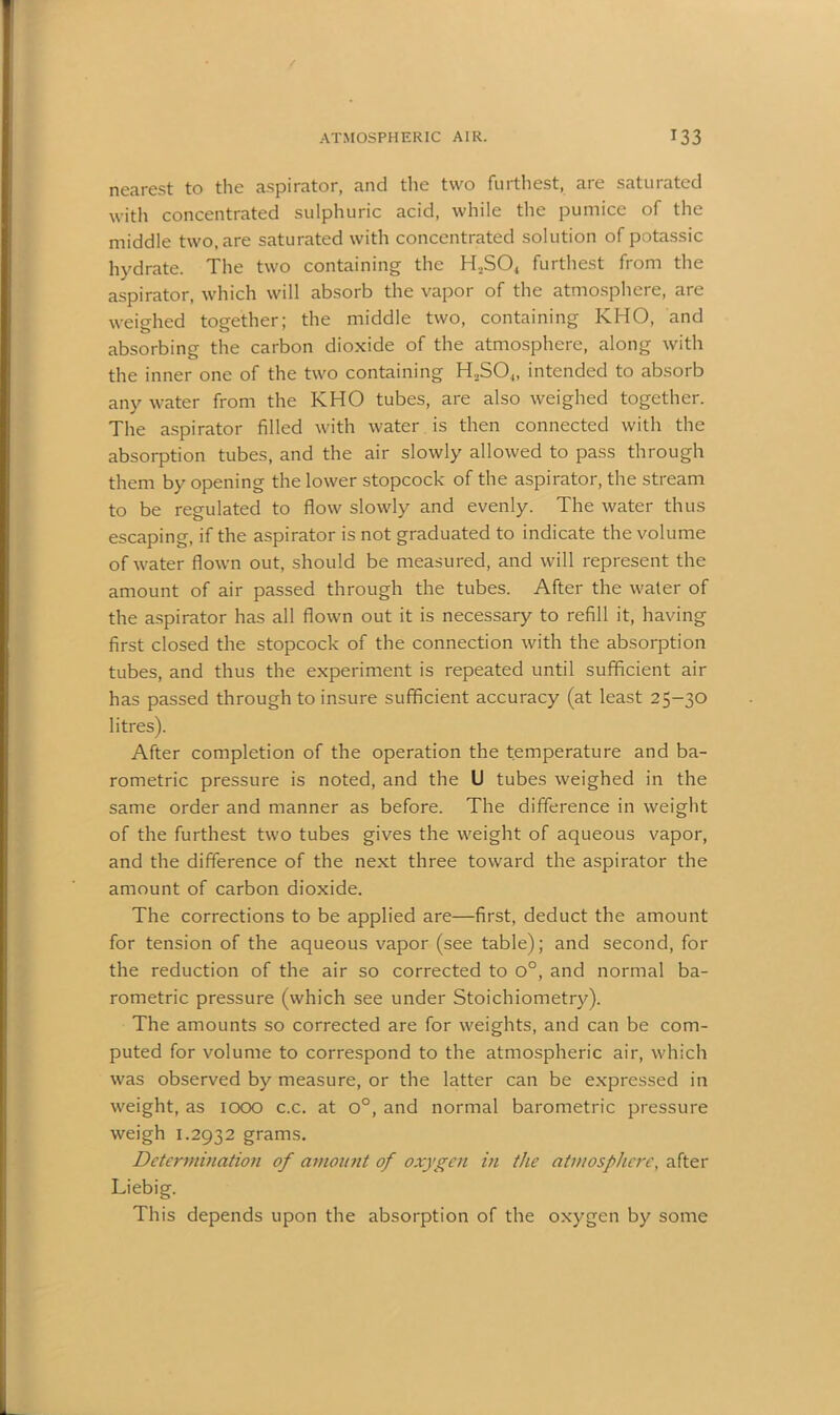 nearest to the aspirator, and the two furthest, are saturated with concentrated sulphuric acid, while the pumice of the middle two, are saturated with concentrated solution of potassic hydrate. The two containing the H2S04 furthest from the aspirator, which will absorb the vapor of the atmosphere, are weighed together; the middle two, containing KHO, and absorbing the carbon dioxide of the atmosphere, along with the inner one of the two containing H,SO.„ intended to absorb any water from the KHO tubes, are also weighed together. The aspirator filled with water is then connected with the absorption tubes, and the air slowly allowed to pass through them by opening the lower stopcock of the aspirator, the stream to be regulated to flow slowly and evenly. The water thus escaping, if the aspirator is not graduated to indicate the volume of water flown out, should be measured, and will represent the amount of air passed through the tubes. After the water of the aspirator has all flown out it is necessary to refill it, having first closed the stopcock of the connection with the absorption tubes, and thus the experiment is repeated until sufficient air has passed through to insure sufficient accuracy (at least 25-30 litres). After completion of the operation the temperature and ba- rometric pressure is noted, and the U tubes weighed in the same order and manner as before. The difference in weight of the furthest two tubes gives the weight of aqueous vapor, and the difference of the next three toward the aspirator the amount of carbon dioxide. The corrections to be applied are—first, deduct the amount for tension of the aqueous vapor (see table); and second, for the reduction of the air so corrected to o°, and normal ba- rometric pressure (which see under Stoichiometry). The amounts so corrected are for weights, and can be com- puted for volume to correspond to the atmospheric air, which was observed by measure, or the latter can be expressed in weight, as 1000 c.c. at o°, and normal barometric pressure weigh 1.2932 grams. Determination of amount of oxygen in the atmosphere, after Liebig. This depends upon the absorption of the oxygen by some