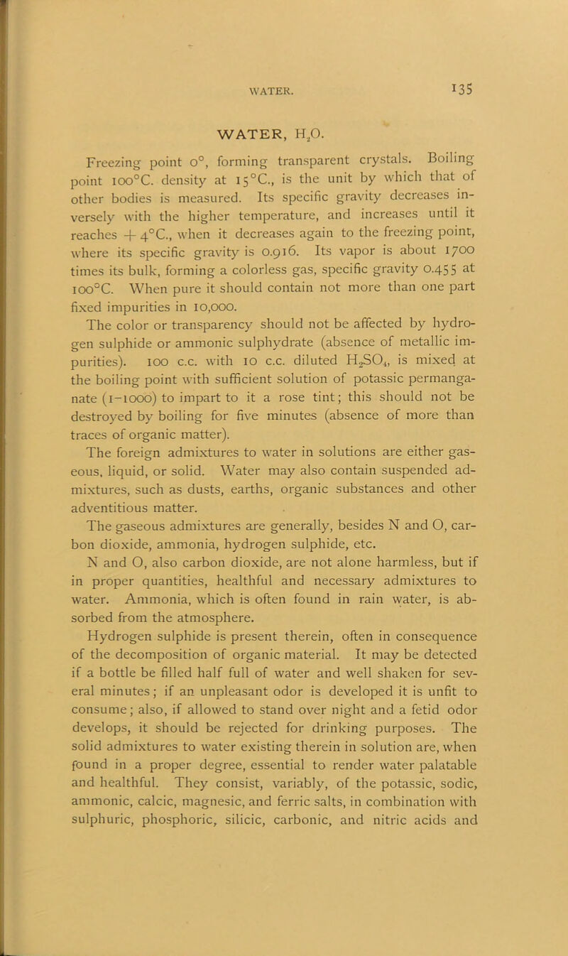 WATER, H£>. Freezing point o°, forming transparent crystals. Boiling point ioo°C. density at 15°C., is the unit by which that of other bodies is measured. Its specific gravity decreases in- versely with the higher temperature, and increases until it reaches -j- 4°C., when it decreases again to the freezing point, where its specific gravity is 0.916. Its vapor is about 1700 times its bulk, forming a colorless gas, specific gravity 0.455 at ioo°C. When pure it should contain not more than one part fixed impurities in 10,000. The color or transparency should not be affected by hydro- gen sulphide or amnionic sulphydrate (absence of metallic im- purities). 100 c.c. with 10 c.c. diluted H2S04, is mixed at the boiling point with sufficient solution of potassic permanga- nate (1-1000) to impart to it a rose tint; this should not be destroyed by boiling for five minutes (absence of more than traces of organic matter). The foreign admixtures to water in solutions are either gas- eous. liquid, or solid. Water may also contain suspended ad- mixtures, such as dusts, earths, organic substances and other adventitious matter. The gaseous admixtures are generally, besides N and O, car- bon dioxide, ammonia, hydrogen sulphide, etc. N and O, also carbon dioxide, are not alone harmless, but if in proper quantities, healthful and necessary admixtures to water. Ammonia, which is often found in rain water, is ab- sorbed from the atmosphere. Hydrogen sulphide is present therein, often in consequence of the decomposition of organic material. It may be detected if a bottle be filled half full of water and well shaken for sev- eral minutes; if an unpleasant odor is developed it is unfit to consume; also, if allowed to stand over night and a fetid odor develops, it should be rejected for drinking purposes. The solid admixtures to water existing therein in solution are, when found in a proper degree, essential to render water palatable and healthful. They consist, variably, of the potassic, sodic, amnionic, calcic, magnesic, and ferric salts, in combination with sulphuric, phosphoric, silicic, carbonic, and nitric acids and