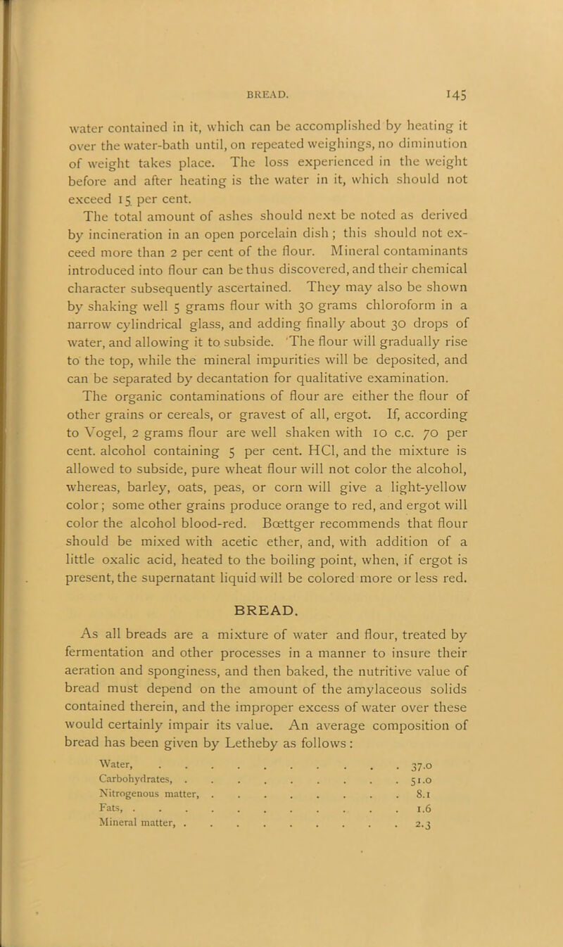 water contained in it, which can be accomplished by heating it over the water-bath until, on repeated weighings, no diminution of weight takes place. The loss experienced in the weight before and after heating is the water in it, which should not exceed 15 per cent. The total amount of ashes should next be noted as derived by incineration in an open porcelain dish ; this should not ex- ceed more than 2 Der cent of the flour. Mineral contaminants x introduced into flour can be thus discovered, and their chemical character subsequently ascertained. They may also be shown by shaking well 5 grams flour with 30 grams chloroform in a narrow cylindrical glass, and adding finally about 30 drops of water, and allowing it to subside. The flour will gradually rise to the top, while the mineral impurities will be deposited, and can be separated by decantation for qualitative examination. The organic contaminations of flour are either the flour of other grains or cereals, or gravest of all, ergot. If, according to Vogel, 2 grams flour are well shaken with 10 c.c. 70 per cent, alcohol containing 5 per cent. HC1, and the mixture is allowed to subside, pure wheat flour will not color the alcohol, whereas, barley, oats, peas, or corn will give a light-yellow color; some other grains produce orange to red, and ergot will color the alcohol blood-red. Boettger recommends that flour should be mixed with acetic ether, and, with addition of a little oxalic acid, heated to the boiling point, when, if ergot is present, the supernatant liquid will be colored more or less red. BREAD. As all breads are a mixture of water and flour, treated by fermentation and other processes in a manner to insure their aeration and sponginess, and then baked, the nutritive value of bread must depend on the amount of the amylaceous solids contained therein, and the improper excess of water over these would certainly impair its value. An average composition of bread has been given by Letheby as follows: Water, 37.0 Carbohydrates, . 51.0 Nitrogenous matter, 8.1 Fats 1.6 Mineral matter, 2.3
