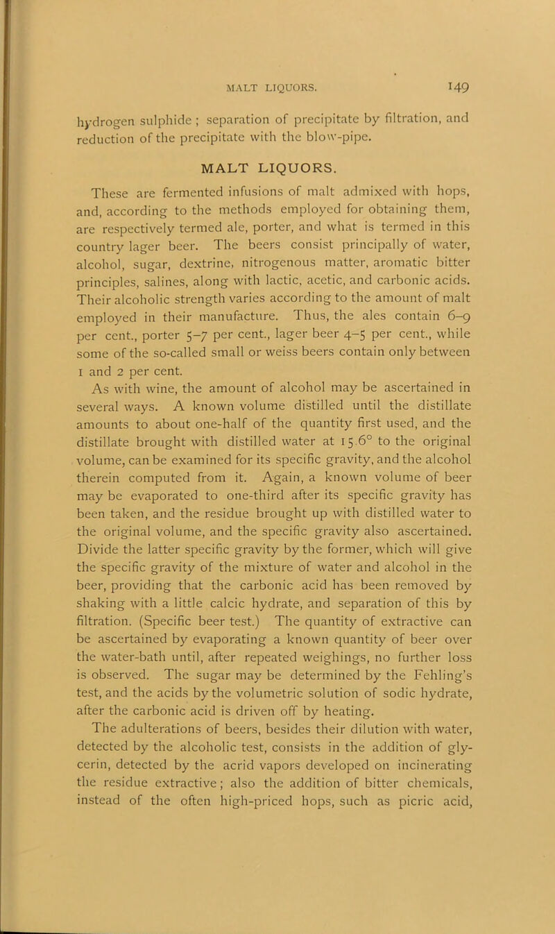 hydrogen sulphide ; separation of precipitate by filtration, and reduction of the precipitate with the blow-pipe. MALT LIQUORS. These are fermented infusions of malt admixed with hops, and, according to the methods employed for obtaining them, are respectively termed ale, porter, and what is termed in this country lager beer. The beers consist principally of water, alcohol, sugar, dextrine, nitrogenous matter, aromatic bitter principles, salines, along with lactic, acetic, and carbonic acids. Their alcoholic strength varies according to the amount of malt employed in their manufacture. Thus, the ales contain 6-9 per cent., porter 5-7 per cent., lager beer 4-5 per cent., while some of the so-called small or weiss beers contain only between 1 and 2 per cent. As with wine, the amount of alcohol may be ascertained in several ways. A known volume distilled until the distillate amounts to about one-half of the quantity first used, and the distillate brought with distilled water at 15 6° to the original volume, can be examined for its specific gravity, and the alcohol therein computed from it. Again, a known volume of beer may be evaporated to one-third after its specific gravity has been taken, and the residue brought up with distilled water to the original volume, and the specific gravity also ascertained. Divide the latter specific gravity by the former, which will give the specific gravity of the mixture of water and alcohol in the beer, providing that the carbonic acid has been removed by shaking with a little calcic hydrate, and separation of this by filtration. (Specific beer test.) The quantity of extractive can be ascertained by evaporating a known quantity of beer over the water-bath until, after repeated weighings, no further loss is observed. The sugar may be determined by the Fehling’s test, and the acids by the volumetric solution of sodic hydrate, after the carbonic acid is driven off by heating. The adulterations of beers, besides their dilution with water, detected by the alcoholic test, consists in the addition of gly- cerin, detected by the acrid vapors developed on incinerating the residue extractive; also the addition of bitter chemicals, instead of the often high-priced hops, such as picric acid,