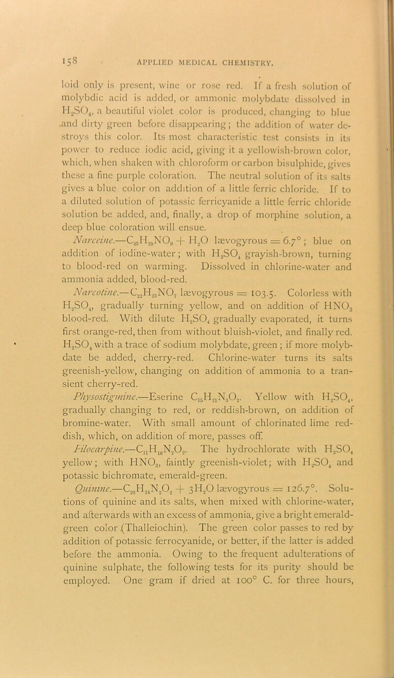 loid only is present, wine or rose red. If a fresh solution of molybdic acid is added, or amnionic molybdate dissolved in H2S04, a beautiful violet color is produced, changing to blue .and dirty green before disappearing; the addition of water de- stroys this color. Its most characteristic test consists in its power to reduce iodic acid, giving it a yellowish-brown color, which, when shaken with chloroform or carbon bisulphide, gives these a fine purple coloration. The neutral solution of its salts gives a blue color on addition of a little ferric chloride. If to a diluted solution of potassic ferricyanide a little ferric chloride solution be added, and, finally, a drop of morphine solution, a deep blue coloration will ensue. Narceine.—C23H29N08 + H|© laevogyrous = 6.7° ; blue on addition of iodine-water; with H2S04 grayish-brown, turning to blood-red on warming. Dissolved in chlorine-water and ammonia added, blood-red. Narcotin$.—C22H23N07 laevogyrous = 103.5. Colorless with H2S04, gradually turning yellow, and on addition of HN03 blood-red. With dilute H2S04 gradually evaporated, it turns first orange-red, then from without bluish-violet, and finally red. H,S04 with a trace of sodium molybdate, green ; if more molyb- date be added, cherry-red. Chlorine-water turns its salts greenish-yellow, changing on addition of ammonia to a tran- sient cherry-red. Physostigmine.—Eserine C15H21N302. Yellow with II,S04, gradually changing to red, or reddish-brown, on addition of bromine-water. With small amount of chlorinated lime red- dish, which, on addition of more, passes off. Pilocarpine.—CnH16N.,02. The hydrochlorate with ITS04 yellow; with HN03, faintly greenish-violet; with H2S04 and potassic bichromate, emerald-green. Quinine.—C20H24N.,O2 -f- 3H20 laevogyrous = 126.7°. Solu- tions of quinine and its salts, when mixed with chlorine-water, and afterwards with an excess of ammonia, give a bright emerald- green color (Thalleiochin). The green color passes to red by addition of potassic ferrocyanide, or better, if the latter is added before the ammonia. Owing to the frequent adulterations of quinine sulphate, the following tests for its purity should be employed. One gram if dried at ioo° C. for three hours,