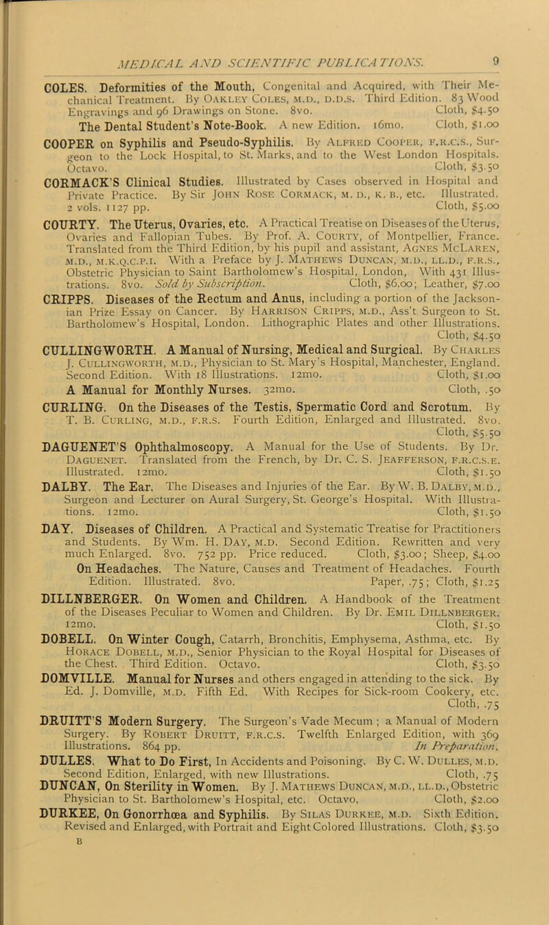 COLES. Deformities of the Mouth, Congenital and Acquired, with Their Me- chanical Treatment. By Oakley Coles, m.d., d.d.s. Third Edition. 83 Wood Engravings and 96 Drawings on Stone. 8vo. Cloth, $4.50 The Dental Student’s Note-Book. A new Edition. i6mo. Cloth, $1.00 COOPER on Syphilis and Pseudo-Syphilis. By Alfred Cooper, f.r.c.s., Sur- geon to the Lock Hospital, to St. Marks, and to the West London Hospitals. Octavo. Cloth, $3-5° CORMACK’S Clinical Studies. Illustrated by Cases observed in Hospital and Private Practice. By Sir John Rose Cormack, m. d., k. b., etc. Illustrated. 2 vols. 1127 pp. Cloth, $5-°° COTJRTY. The Uterus, Ovaries, etc. A Practical Treatise on Diseases of theUterus, Ovaries and Fallopian Tubes. By Prof. A. Courty, of Montpellier, France. Translated from the Third Edition, by his pupil and assistant, Agnes McLaren, m.d., m.k.q.c.p.i. With a Preface by J. Mathews Duncan, m.d., ll.d., f.r.s.. Obstetric Physician to Saint Bartholomew’s Hospital, London, With 431 Illus- trations. 8vo. Sold by Subscription. Cloth, $6.00; Leather, $7.00 CRIPPS. Diseases of the Rectum and Anus, including a portion of the Jackson- ian Prize Essay on Cancer. By Harrison Cripps, m.d., Ass’t Surgeon to St. Bartholomew’s Hospital, London. Lithographic Plates and other Illustrations. Cloth, $4.50 CULLINGWORTH. A Manual of Nursing, Medical and Surgical. By Charles J. Cullingworth, m.d., Physician to St. Mary’s Hospital, Manchester, England. Second Edition. With 18 Illustrations, iamo. Cloth, $1.00 A Manual for Monthly Nurses. 321110. Cloth, .50 CURLING. On the Diseases of the Testis, Spermatic Cord and Scrotum. By T. B. Curling, m.d., f.r.s. Fourth Edition, Enlarged and Illustrated. 8vo. Cloth, S5.50 DAGUENET'S Ophthalmoscopy. A Manual for the LTse of Students. By Dr. Daguenet. Translated from the French, by Dr. C. S. Jeafferson, f.r.c.s.e. Illustrated. i2mo. Cloth, $1.50 DALBY. The Ear. The Diseases and Injuries of the Ear. By W. B. Dalby, m.d.. Surgeon and Lecturer on Aural Surgery, St. George’s Hospital. With Illustra- tions. iamo. Cloth, $1.50 DAY. Diseases of Children. A Practical and Systematic Treatise for Practitioners and Students. By Wm. H. Day, m.d. Second Edition. Rewritten and very much Enlarged. 8vo. 752 pp. Price reduced. Cloth, $3.00; Sheep, $4.00 On Headaches. The Nature, Causes and Treatment of Headaches. Fourth Edition. Illustrated. 8vo. Paper, .75; Cloth, $ 1.25 DILLNBERGER. On Women and Children. A Handbook of the Treatment of the Diseases Peculiar to Women and Children. By Dr. Emil Dillnberger. i2mo. Cloth, $1.50 DOBELL. On Winter Cough, Catarrh, Bronchitis, Emphysema, Asthma, etc. By Horace Dobell, m.d., Senior Physician to the Royal Hospital for Diseases of the Chest. Third Edition. Octavo. Cloth, $3.50 DOMYILLE. Manual for Nurses and others engaged in attending to the sick. By Ed. J. Domville, m.d. Fifth Ed. With Recipes for Sick-room Cookery, etc. Cloth, .75 DRUITT’S Modern Surgery. The Surgeon’s Vade Mecum ; a Manual of Modern Surgery. By Robert Druitt, f.r.c.s. Twelfth Enlarged Edition, with 369 Illustrations. 864 pp. In Preparation. DULLES. What to Do First, In Accidents and Poisoning. By C. W. Dulles, m.d. Second Edition, Enlarged, with new Illustrations. Cloth, .75 DUNCAN, On Sterility in Women. By J. Mathews Duncan, m.d., ll.d., Obstetric Physician to St. Bartholomew’s Hospital, etc. Octavo, Cloth, $2.00 DURKEE, On Gonorrhoea and Syphilis. By Silas Durkee, m.d. Sixth Edition. Revised and Enlarged, with Portrait and Eight Colored Illustrations. Cloth, $3.50 B