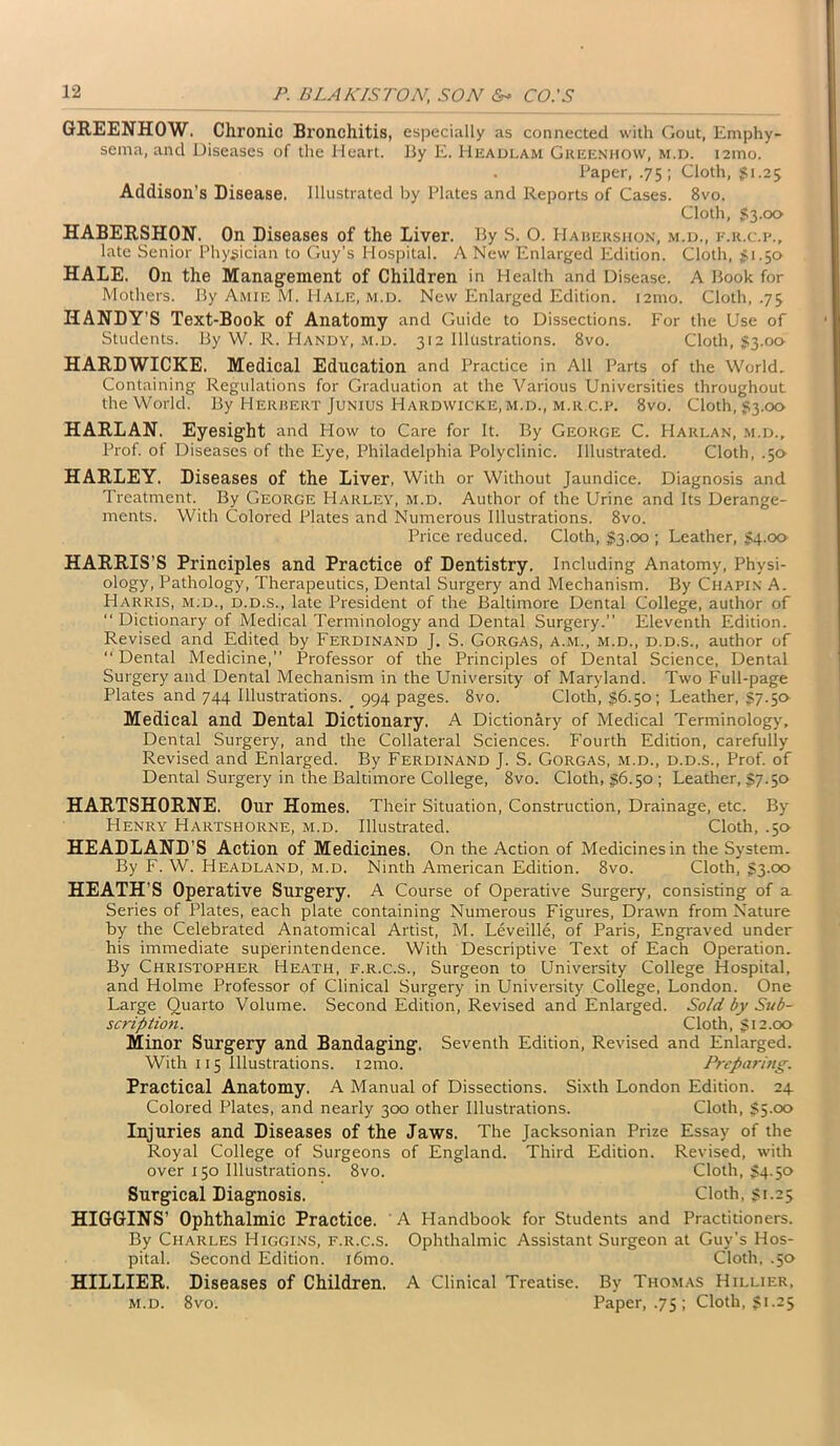 GREENHOW. Chronic Bronchitis, especially as connected with Gout, Emphy- sema, and Diseases of the Heart. By E. Headlam Greenhow, m.d. 121110. . Paper, .75; Cloth, $1.25 Addison’s Disease. Illustrated by Plates and Reports of Cases. 8vo. Cloth, $3.00 HABERSHON. On Diseases of the Liver. By S. O. Habershon, m.d., f.r.c.p., late Senior Physician to Guy’s Hospital. A New Enlarged Edition. Cloth, £1.50 HALE. On the Management of Children in Health and Disease. A Book for Mothers. By Amie M. Hale, m.d. New Enlarged Edition. i2mo. Cloth, .73 HANDY’S Text-Book of Anatomy and Guide to Dissections. For the Use of Students. By W. R. Handy, m.d. 312 Illustrations. 8vo. Cloth, $3.00 HARDWICKE. Medical Education and Practice in All Parts of the World. Containing Regulations for Graduation at the Various Universities throughout the World. By Herbert Junius Hardwicke, m.d., m.r.c.p. 8vo. Cloth, §3.00 HARLAN. Eyesight and How to Care for It. By George C. Harlan, m.d.. Prof, of Diseases of the Eye, Philadelphia Polyclinic. Illustrated. Cloth, .50 HARLEY. Diseases of the Liver, With or Without Jaundice. Diagnosis and Treatment. By George Harley, m.d. Author of the Urine and Its Derange- ments. With Colored Plates and Numerous Illustrations. 8vo. Price reduced. Cloth, $3.00 ; Leather, $4.00 HARRIS’S Principles and Practice of Dentistry. Including Anatomy, Physi- ology, Pathology, Therapeutics, Dental Surgery and Mechanism. By Chapin A. Harris, m.d., d.d.s., late President of the Baltimore Dental College, author of “ Dictionary of Medical Terminology and Dental Surgery.” Eleventh Edition. Revised and Edited by Ferdinand J. S. Gorgas, a.m., m.d., d.d.s., author of “ Dental Medicine,” Professor of the Principles of Dental Science, Dental Surgery and Dental Mechanism in the University of Maryland. Two Full-page Plates and 744 Illustrations. _ 994 pages. 8vo. Cloth, $6.50; Leather, 57.5a Medical and Dental Dictionary. A Dictionary of Medical Terminology, Dental Surgery, and the Collateral Sciences. Fourth Edition, carefully Revised and Enlarged. By Ferdinand J. S. Gorgas, m.d., d.d.s., Prof, of Dental Surgery in the Baltimore College, 8vo. Cloth, 56.50 ; Leather, 57.50 HARTSHORNE. Our Homes. Their Situation, Construction, Drainage, etc. By Henry Hartshorne, m.d. Illustrated. Cloth, .50 HEADLAND’S Action of Medicines. On the Action of Medicines in the System. By F. W. Headland, m.d. Ninth American Edition. 8vo. Cloth, 53-°° HEATH’S Operative Surgery. A Course of Operative Surgery, consisting of a Series of Plates, each plate containing Numerous Figures, Drawn from Nature by the Celebrated Anatomical Artist, M. Leveille, of Paris, Engraved under his immediate superintendence. With Descriptive Text of Each Operation. By Christopher Heath, f.r.c.s., Surgeon to University College Hospital, and Holme Professor of Clinical Surgery in University College, London. One Large Quarto Volume. Second Edition, Revised and Enlarged. Sold by Sub- scription. Cloth, §12.00 Minor Surgery and Bandaging. Seventh Edition, Revised and Enlarged. With 115 Illustrations. i2mo. Preparing. Practical Anatomy. A Manual of Dissections. Sixth London Edition. 24 Colored Plates, and nearly 300 other Illustrations. Cloth, §5.00 Injuries and Diseases of the Jaws. The Jacksonian Prize Essay of the Royal College of Surgeons of England. Third Edition. Revised, with over 150 Illustrations. 8vo. Cloth, §4.50 Surgical Diagnosis. Cloth, §1.25 HIGGINS’ Ophthalmic Practice. A Handbook for Students and Practitioners. By Charles Higgins, f.r.c.s. Ophthalmic Assistant Surgeon at Guy’s Hos- pital. Second Edition. i6mo. Cloth, .50 HILLIER. Diseases of Children. A Clinical Treatise. By Thomas Hillier, m.d. 8vo. Paper, .75 ; Cloth, §1.25