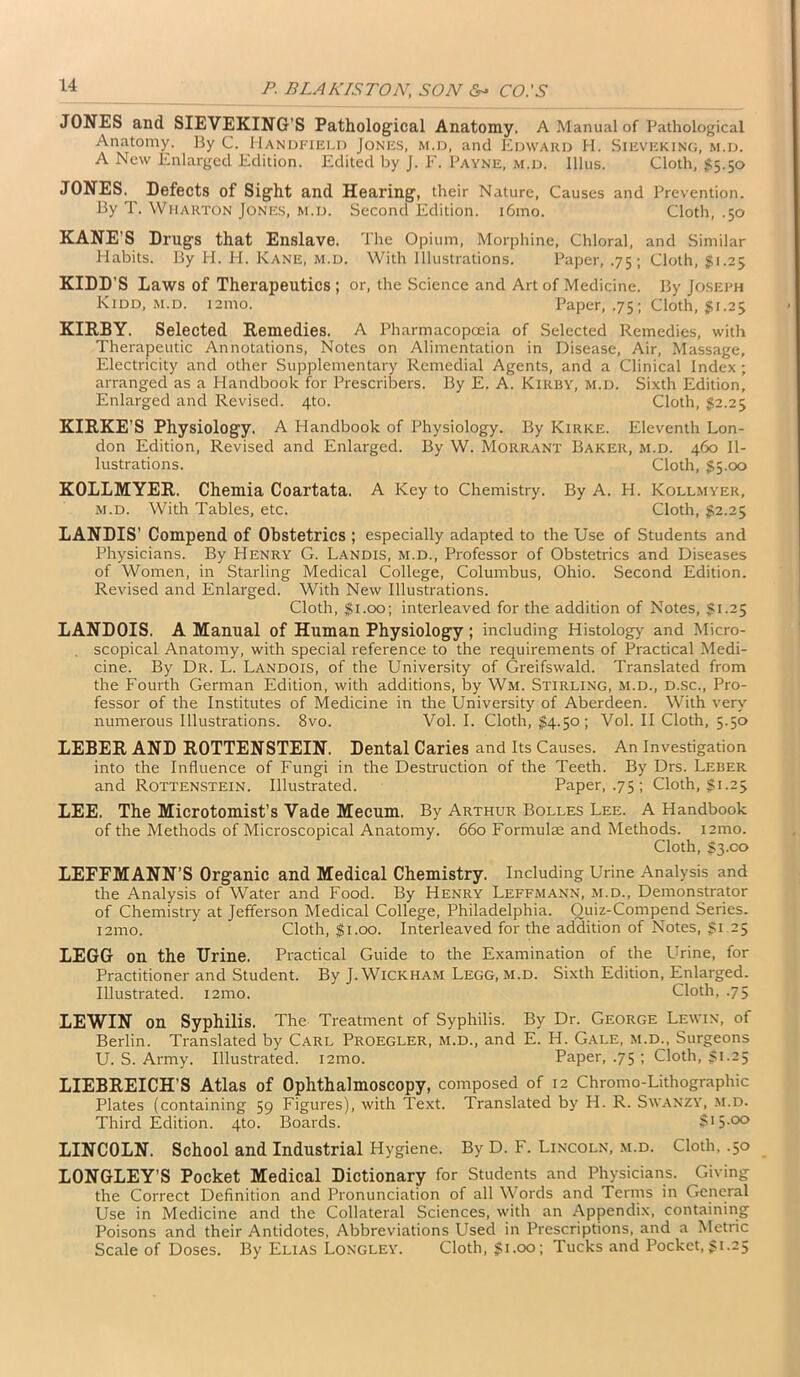 JONES and SIEVEKING’S Pathological Anatomy. A Manual of Pathological Anatomy. By C. Handfield Jones, m.d, and Edward H. Sieveking, m.d. A New Enlarged Edition. Edited by J. F. Payne, m.d. Illus. Cloth, $5.50 JONES. Defects of Sight and Hearing, their Nature, Causes and Prevention. By T. Wharton Jones, m.d. Second Edition. i6mo. Cloth, .50 KANE’S Drugs that Enslave. The Opium, Morphine, Chloral, and Similar Habits. By H. H. Kane, m.d. With Illustrations. Paper, .75; Cloth, $1.25 KIDD'S Laws of Therapeutics ; or, the Science and Art of Medicine. By Joseph Kidd, m.d. 121110. Paper, .75; Cloth, $1.25 KIRBY. Selected Remedies. A Pharmacopoeia of Selected Remedies, with Therapeutic Annotations, Notes on Alimentation in Disease, Air, Massage, Electricity and other Supplementary Remedial Agents, and a Clinical Index ; arranged as a Handbook for Presenters. By E. A. Kirby, m.d. Sixth Edition, Enlarged and Revised. 4to. Cloth, $2.25 KIRKE’S Physiology. A Handbook of Physiology. By Kirke. Eleventh Lon- don Edition, Revised and Enlarged. By W. Morrant Baker, m.d. 460 Il- lustrations. Cloth, $5.00 KOLLMYER. Chemia Coartata. A Key to Chemistry. By A. H. Kollmyer, m.d. With Tables, etc. Cloth, 32.25 LANDIS’ Compend of Obstetrics ; especially adapted to the Use of Students and Physicians. By Henry G. Landis, m.d., Professor of Obstetrics and Diseases of Women, in Starling Medical College, Columbus, Ohio. Second Edition. Revised and Enlarged. With New Illustrations. Cloth, $1.00; interleaved for the addition of Notes, 31.25 LANDOIS. A Manual of Human Physiology; including Histology and Micro- scopical Anatomy, with special reference to the requirements of Practical Medi- cine. By Dr. L. Landois, of the University of Greifswald. Translated from the Fourth German Edition, with additions, by Wm. Stirling, m.d., d.sc., Pro- fessor of the Institutes of Medicine in the University of Aberdeen. With very numerous Illustrations. 8vo. Vol. I. Cloth, 34-5°; Vol. II Cloth, 5.50 LEBER AND ROTTENSTEIN. Dental Caries and Its Causes. An Investigation into the Influence of Fungi in the Destruction of the Teeth. By Drs. Leber and Rottenstein. Illustrated. Paper, .75; Cloth, 31.25 LEE. The Microtomist’s Vade Mecum. By Arthur Bolles Lee. A Handbook of the Methods of Microscopical Anatomy. 660 Formulae and Methods. i2mo. Cloth, S3.C0 LEFEMANN’S Organic and Medical Chemistry. Including Urine Analysis and the Analysis of Water and Food. By Henry Leffmann, m.d., Demonstrator of Chemistry at Jefferson Medical College, Philadelphia. Ouiz-Compend Series. i2mo. Cloth, 31.00. Interleaved for the addition of Notes, 31 25 LEGG on the Urine. Practical Guide to the Examination of the Urine, for Practitioner and Student. By J. Wickham Legg, m.d. Sixth Edition, Enlarged. Illustrated. i2mo. Cloth, .75 LEWIN on Syphilis. The Treatment of Syphilis. By Dr. George Lewin, of Berlin. Translated by Carl Proegler, m.d., and E. H. Gale, m.d., Surgeons U. S. Army. Illustrated. i2mo. Paper, .75 ; Cloth, 31.25 LIEBREICH’S Atlas of Ophthalmoscopy, composed of 12 Chromo-Lithographic Plates (containing 59 Figures), with Text. Translated by H. R. SwANZY, m.d. Third Edition. 4to. Boards. $>5-°° LINCOLN. School and Industrial Hygiene. By D. F. Lincoln, m.d. Cloth, .50 LONGLEY’S Pocket Medical Dictionary for Students and Physicians. Giving the Correct Definition and Pronunciation of all Words and Terms in General Use in Medicine and the Collateral Sciences, with an Appendix, containing Poisons and their Antidotes, Abbreviations Used in Prescriptions, and a Metric Scale of Doses. By Elias Longley. Cloth, 31.00; Tucks and Pocket, 31.25