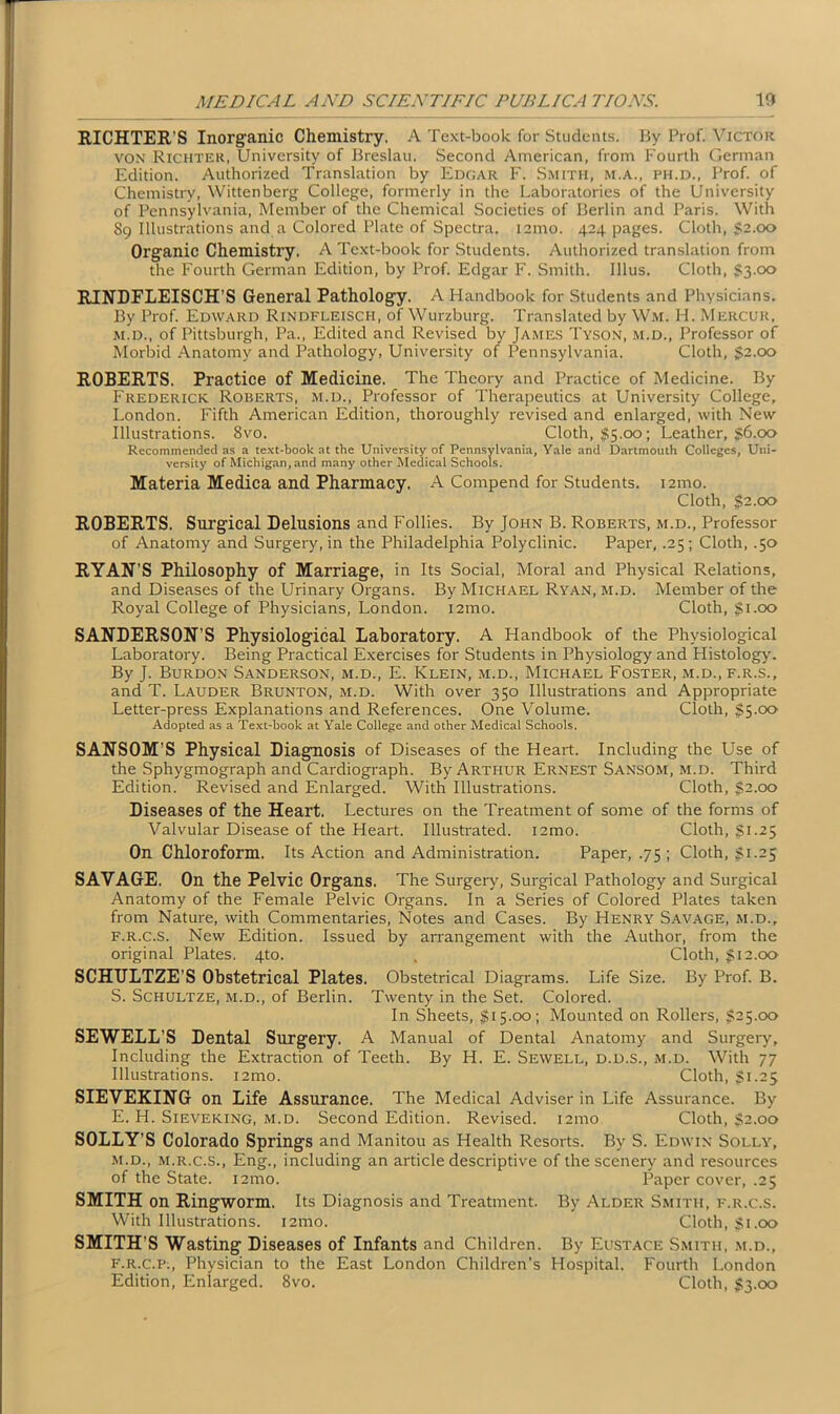 RICHTER’S Inorganic Chemistry. A Text-book for Students. By Prof. Victor vox Richter, University of Breslau. Second American, from Fourth German Edition. Authorized Translation by Edoar F. Smith, m.a., ph.d., Prof, of Chemistry, Wittenberg College, formerly in the Laboratories of the University of Pennsylvania, Member of the Chemical Societies of Berlin and Paris. With 89 Illustrations and a Colored Plate of Spectra, iamo. 424 pages. Cloth, $2.00 Organic Chemistry. A Text-book for Students. Authorized translation from the Fourth German Edition, by Prof. Edgar F. Smith. Illus. Cloth, $3.00 RINDFLEISCH’S General Pathology. A Handbook for Students and Physicians. By Prof. Edward Rindfleiscii, of Wurzburg. Translated by Wm. H. Mercuk, m.d., of Pittsburgh, Pa., Edited and Revised by James Tyson, m.d., Professor of Morbid Anatomy and Pathology, University of Pennsylvania. Cloth, $2.00 ROBERTS. Practice of Medicine. The Theory and Practice of Medicine. By Frederick Roberts, m.d., Professor of Therapeutics at University College, London. Fifth American Edition, thoroughly revised and enlarged, with New Illustrations. 8vo. Cloth, #5.00; Leather, $6.00 Recommended as a text-book at the University of Pennsylvania, Yale and Dartmouth Colleges, Uni- versity of Michigan, and many other Medical Schools. Materia Medica and Pharmacy. A Compend for Students. 121110. Cloth, $2.00 ROBERTS. Surgical Delusions and Follies. By John B. Roberts, m.d., Professor of Anatomy and Surgery, in the Philadelphia Polyclinic. Paper, .25; Cloth, .50 RYAN’S Philosophy of Marriage, in Its Social, Moral and Physical Relations, and Diseases of the Urinary Organs. By Michael Ryan, m.d. Member of the Royal College of Physicians, London. i2mo. Cloth, gi.oo SANDERSON’S Physiological Laboratory. A Handbook of the Physiological Laboratory. Being Practical Exercises for Students in Physiology and Histology. By J. Burdon Sanderson, m.d., E. Klein, m.d., Michael Foster, m.d., f.r.s., and T. Lauder Brunton, m.d. With over 350 Illustrations and Appropriate Letter-press Explanations and References. One Volume. Cloth, $5.00 Adopted as a Text-book at Yale College and other Medical Schools. SANSOM'S Physical Diagnosis of Diseases of the Heart. Including the Use of the Sphygmograph and Cardiograph. By Arthur Ernest Sansom, m.d. Third Edition. Revised and Enlarged. With Illustrations. Cloth, $2.00 Diseases of the Heart. Lectures on the Treatment of some of the forms of Valvular Disease of the Heart. Illustrated. i2mo. Cloth, $1.25 On Chloroform, Its Action and Administration. Paper, .75 ; Cloth, $1.25 SAVAGE, On the Pelvic Organs. The Surgery, Surgical Pathology and Surgical Anatomy of the Female Pelvic Organs. In a Series of Colored Plates taken from Nature, with Commentaries, Notes and Cases. By Henry Savage, m.d., f.r.c.s. New Edition. Issued by arrangement with the Author, from the original Plates. 4to. , Cloth, $12.00 SCHULTZE'S Obstetrical Plates. Obstetrical Diagrams. Life Size. By Prof. B. S. Schultze, m.d., of Berlin. Twenty in the Set. Colored. In Sheets, $15.00; Mounted on Rollers, $25.00 SEWELL’S Dental Surgery. A Manual of Dental Anatomy and Surgery, Including the Extraction of Teeth. By H. E. Sewell, d.d.s., m.d. With 77 Illustrations. i2mo. Cloth, $1.25 SIEVEKING on Life Assurance. The Medical Adviser in Life Assurance. By E. H. Sieveking, m.d. Second Edition. Revised. 121110 Cloth, $2.00 SOLLY’S Colorado Springs and Manitou as Health Resorts. By S. Edwin Solly, m.d., m.r.c.s., Eng., including an article descriptive of the scenery and resources of the State, nmo. Paper cover, .25 SMITH on Ringworm. Its Diagnosis and Treatment. By Alder Smith, f.r.c.s. With Illustrations. i2mo. Cloth, $1.00 SMITH'S Wasting Diseases of Infants and Children. By Eustace Smith, m.d., f.r.c.p., Physician to the East London Children’s Hospital. Fourth London Edition, Enlarged. 8vo. Cloth, $3.00