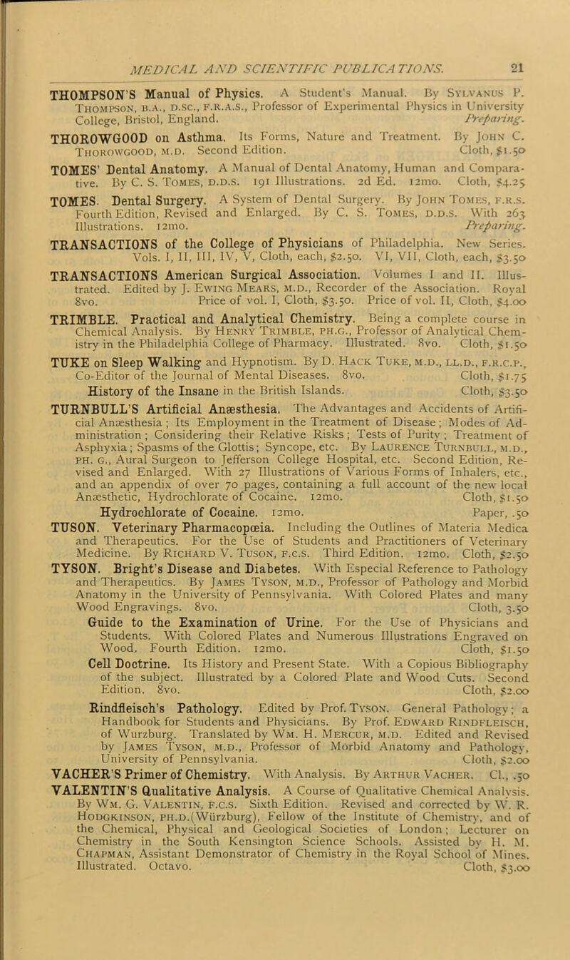 THOMPSON’S Manual of Physics. A Student's Manual. By Sylvanus P. Thompson, b.a., d.sc., f.r.a.s., Professor of Experimental Physics in University College, Bristol, England. Predating. TH0R0WG00D on Asthma. Its Forms, Nature and Treatment. By John C. Thorowgood, m.d. Second Edition. Cloth, $1.50 TOMES’ Dental Anatomy. A Manual of Dental Anatomy, Human and Compara- tive. By C. S. Tomes, d.d.s. 191 Illustrations. 2d Ed. i2mo. Cloth, 54.25 TOMES. Dental Surgery. A System of Dental Surgery. By John Tomes, f.r.s. Fourth Edition, Revised and Enlarged. By C. S. Tomes, d.d.s. With 263 Illustrations. i2tno. Preparing. TRANSACTIONS of the College of Physicians of Philadelphia. New Series. Vols. I, II, III, IV, V, Cloth, each, $2.50. VI, VII, Cloth, each, 53.50 TRANSACTIONS American Surgical Association. Volumes I and II. Illus- trated. Edited by J. Ewing Mears, m.d., Recorder of the Association. Royal 8vo. Price of vol. I, Cloth, 53.50. Price of vol. II, Cloth, S4.00 TRIMBLE. Practical and Analytical Chemistry. Being a complete course in Chemical Analysis. By Henry Trimble, ph.g., Professor of Analytical Chem- istry in the Philadelphia College of Pharmacy. Illustrated. 8vo. Cloth, 51.50 TDKE on Sleep Walking and Hypnotism. By D. Hack Tuke, m.d., ll.d., f.r.c.p., Co-Editor of the Journal of Mental Diseases. 8vo. Cloth, 51.75 History of the Insane in the British Islands. Cloth, 53.50 TURNBULL’S Artificial Anaesthesia. The Advantages and Accidents of Artifi- cial Anaesthesia ; Its Employment in the Treatment of Disease ; Modes of Ad- ministration ; Considering their Relative Risks ; Tests of Purity ; Treatment of Asphyxia; Spasms of the Glottis; Syncope, etc. By Laurence Turnbull, m.d., ph. g., Aural Surgeon to Jefferson College Hospital, etc. Second Edition, Re- vised and Enlarged. With 27 Illustrations of Various Forms of Inhalers, etc., and an appendix of over 70 pages, containing a full account of the new local Anaesthetic, Hydrochlorate of Cocaine. i2mo. Cloth, 51.50 Hydro chlorate of Cocaine, nmo. Paper, .50 TUSON. Veterinary Pharmacopoeia. Including the Outlines of Materia Medica and Therapeutics. For the Use of Students and Practitioners of Veterinary Medicine. By Richard V. Tuson, f.c.s. Third Edition. i2mo. Cloth, 52.50 TYSON. Bright’s Disease and Diabetes. With Especial Reference to Pathology and Therapeutics. By James Tyson, m.d., Professor of Pathology and Morbid Anatomy in the University of Pennsylvania. With Colored Plates and many Wood Engravings. 8vo. Cloth, 3.50 Guide to the Examination of Urine. For the Use of Physicians and Students. With Colored Plates and Numerous Illustrations Engraved on Wood, Fourth Edition. i2mo. Cloth, 51.50 Cell Doctrine. Its History and Present State. With a Copious Bibliography of the subject. Illustrated by a Colored Plate and Wood Cuts. Second Edition. 8vo. Cloth, 52.00 Rindfleisch’s Pathology. Edited by Prof. Tyson. General Pathology; a Handbook for Students and Physicians. By Prof. Edward Rindfleisch, of Wurzburg. Translated by Wm. H. Mercur, m.d. Edited and Revised by James Tyson, m.d., Professor of Morbid Anatomy and Pathology, University of Pennsylvania. Cloth, 52.00 VACHER’S Primer of Chemistry, With Analysis. By Arthur Vacher. Cl., .50 VALENTIN’S Qualitative Analysis. A Course of Qualitative Chemical Analysis. By Wm. G. Valentin, f.c.s. Sixth Edition. Revised and corrected by W. R. Hodgkinson, ph.d.(Wurzburg), Fellow of the Institute of Chemistry, and of the Chemical, Physical and Geological Societies of London; Lecturer on Chemistry in the South Kensington Science Schools. Assisted by H. M. Chapman, Assistant Demonstrator of Chemistry in the Royal School of Mines. Illustrated. Octavo. Cloth, 53.00